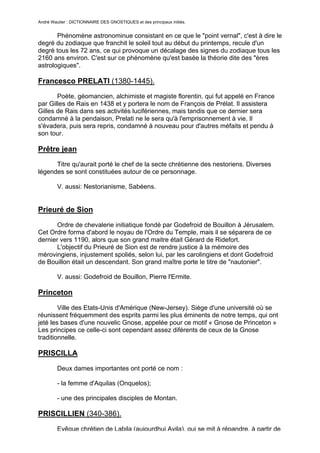 André Wautier : DICTIONNAIRE DES GNOSTIQUES et des principaux initiés.


       Phénomène astronominue consistant en ce que le "point vernal", c'est à dire le
degré du zodiaque que franchit le soleil tout au début du printemps, recule d'un
degré tous les 72 ans, ce qui provoque un décalage des signes du zodiaque tous les
2160 ans environ. C'est sur ce phénomène qu'est basée la théorie dite des "ères
astrologiques".

Francesco PRELATI (1380-1445).
       Poète, géomancien, alchimiste et magiste florentin, qui fut appelé en France
par Gilles de Rais en 1438 et y portera le nom de François de Prélat. Il assistera
Gilles de Rais dans ses activités lucifériennes, mais tandis que ce dernier sera
condamné à la pendaison, Prelati ne le sera qu'à l'emprisonnement à vie. Il
s'évadera, puis sera repris, condamné à nouveau pour d'autres méfaits et pendu à
son tour.

Prêtre jean
      Titre qu'aurait porté le chef de la secte chrétienne des nestoriens. Diverses
légendes se sont constituées autour de ce personnage.

         V. aussi: Nestorianisme, Sabéens.


Prieuré de Sion
       Ordre de chevalerie initiatique fondé par Godefroid de Bouillon à Jérusalem.
Cet Ordre forma d'abord le noyau de l'Ordre du Temple, mais il se séparera de ce
dernier vers 1190, alors que son grand maitre était Gérard de Ridefort.
       L'objectif du Prieuré de Sion est de rendre justice à la mémoire des
mérovingiens, injustement spoliés, selon lui, par les carolingiens et dont Godefroid
de Bouillon était un descendant. Son grand maître porte le titre de "nautonier".

         V. aussi: Godefroid de Bouillon, Pierre l'Ermite.

Princeton
        Ville des Etats-Unis d'Amérique (New-Jersey). Siège d'une université où se
réunissent fréquemment des esprits parmi les plus éminents de notre temps, qui ont
jeté les bases d'une nouvelic Gnose, appelée pour ce motif « Gnose de Princeton »
Les principes ce celle-ci sont cependant assez diférents de ceux de la Gnose
traditionnelle.

PRISCILLA

         Deux dames importantes ont porté ce nom :

         - la femme d'Aquilas (Onquelos);

         - une des principales disciples de Montan.

PRISCILLIEN (340-386).
         Evêque chrétien de Labila (aujourdhui Avila), qui se mit à répandre, à partir de
                                                                                      224
 