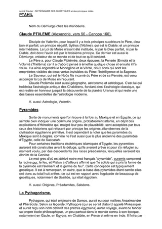 André Wautier : DICTIONNAIRE DES GNOSTIQUES et des principaux initiés.
PTAHIL

         Nom du Démiurge chez les mandéens.

Claude PT0LEME (Alexandrie, vers 90 - Canope 160).
       Disciple de Valentin, pour lequel il y a trois principes supérieurs le Père, dieu
bon et parfait; un principe négatif, Bythos (l'Abîme), qui est le Diable; et un principe
intermédiaire. La Loi de Moïse n'ayant été instituée, ni par le Dieu parfait, ni par le
Diable, doit donc l'avoir été par le troisième principe. Ce dernier est aussi le
Démiurge, créateur de ce monde et de tout ce qu'il contient.
       Le Père a, pour Claude Ptolémée, deux épouses, la Pensée (Ennola et la
Volonté (Thélàma) car il a d'abord pensé à émettre quelque chose et ensuite il l'a
voulu. Il a ainsi engendré le Monogène et la Vérité, deux éons qui sont les
empreintes visibles de deux vertus invisibles du Père: l'Intelligence et la Sagesse.
       Le Sauveur, qui est le Noûs fils incarné du Père et de sa Pensée, est venu
accomplir la Loi de Moise en l'épurant.
       Claude Ptolémée était aussi géographe, astronome et astrologue. C'est lui qui
hellénisa l'astrologie antique des Chaldéens, fondant ainsi l'astrologie classique, qui
est restée en honneur jusqu'à la découverte de la planète Uranus et qui reste une
des bases essentielles de l'astrologie moderne.

         V. aussi: Astrologie, Valentin.

Pyramides
        Sorte de monuments que l'on trouve à la fois au Mexique et en Égypte, ce qui
semble bien indiquer une commune origine, probablement atlante, en dépit des
explications d'Hérodote qui, malgré leur peu de plausibilité, sont acceptées par tous
ceux des historiens qui refusent par principe les origines atlantéennes de la
civilisation égyptienne primitive. Il est cependant à noter que les pyramides du
Mexique sont à degrés, comme ne l'est aussi que la plus ancienne des pyramides
d'Égypte, celle de Saccarah.
        Pour certaines traditions ésotériques islamiques d'Égypte, les pyramides
auraient été construites avant le déluge, qu'ils avaient prévu et pour s'y réfugier au
moment voulu, par des descendants des races préadamites, lesquelles seraient les
élohïm de la Genèse
        Le mot grec d'où est dérivé notre mot français "pyramide", puramis comprend
la racine pur, le feu, et Platon a d'ailleurs affirmé que "le solide qui a pris la forme de
la pyramide est l'élément et le germe du feu". Cette conception est typiquement
gnostique. Il est à remarquer, en outre, que la base des pyramides étant carrée elles
ont donc au total huit arètes, ce qui est en rapport avec l’ogdoade de beaucoup de
gnostiques, notamment de Basilide, qui était égyptien.

         V. aussi: Origines, Préadamites, Sabéens.

La Pythagorisme.
       Pythagore, qui était originaire de Samos, aurait eu pour maîtres Anaximandre
et Phérécide. Selon sa légende, Pythagore (qui se serait d'abord appelé Mnésarque
et aurait reçu son nom définitif des prêtres égyptiens) aurait voyagé, avant de fonder
sa propre école philosophique, un peu partout dans le monde connu à son époque,
notamment en Gaule, en Égypte, en Chaldée, en Perse et même en Inde. Il finira par
s'établir à Crotone, en Italie du sud.
                                                                                    226
 