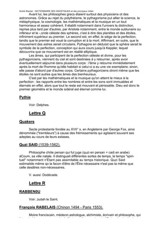 André Wautier : DICTIONNAIRE DES GNOSTIQUES et des principaux initiés.
       Avant lui, les philosophes grecs étaient surtout des physiciens ot des
astronomes. Grâce au rejet du polythéisme, le pythagorisme put allier la science, la
métaphysique, la cosmologie, les mathématiques et la musique en un tout
harmonieux et assez cohérent. Il établit notamment dans l'univers la distinction,
reprise plus tard par d'autres, par Aristote notamment, entre le monde sublunaire ou
inférieur et le -,onde céleste des sphères, c'est à dire des planètes et des étoiles,
infiniment supérieur au premier. Le second est, en effet, le siège de la perfection,
tandis que le premier est voué la corruption et à la mort. Affirmant, en outre, que le
mouvement des astres serait circulaire, Pythagore en déduisit que la sphère serait le
symbole de la perfection, conception qui aura cours jusqu'à Keppler, lequel
découvrira que ce mouvement est en réalité elliptique.
       Les âmes, qui participent de la perfection céleste et divine, pour les
pythagoriciens, viennent du ciel et sont destinées à y retourner, après avoir
éventuellement séjourné dans plusieurs corps : l'âme y retourne immédiatement
après la mort de l'homme qu'elle habitait si celui-ci a eu une vie exemplaire; sinon,
elle passe d'abord par d'autres corps. Certains pythagoriciens diront même que les
étoiles ne sont autres que les âmes des bienheureux.
       C'est par les mathématiques et la musique qu'on atteint le mieux à la
perfection : les rapports entre les nombres et entre les sons sont immuables et
éternels en effet, alors que tout le reste est mouvant et périssable. Dieu est donc le
premier géomètre et le monde sidéral est éternel comme lui.

Pythie

         Voir: Delphes.

         Lettre Q
Quakers

      Secte protestante fondée au XVII° s. en Angleterre par George Fox, ainsi
dénommée ("trembleurs") à cause des frémissements qui agitaient souvent ses
adeptes au cours de leurs extases.

Quzi SAID (1539-1562).

       Philosophe chiite persan qui fut juge (quzi en persan = cadi en arabe)
àCoum, sa ville natale. Il distinguait différentes sortes de temps, le temps "spiri-
tuel" notamment n'Étant pas assimilable au temps historique. Quzi Said
estimaitde même qo la facon d'être de l'Être nécessaire n'est pas la même que
celle desâtres non-nécessaires.

         V. aussi: Dodécade.

         Lettre R
RABBEN0U

         Voir: Judah le Saint.

François RABELAIS (Chinon 1494 - Paris 1553).
       Moine franciscain, médecin,astrologue, alchimiste, écrivain et philosophe, qui
fut probablement maçon spéculatif et peut-être membre de l'Ordre clandestin du
                                                                                   227
 