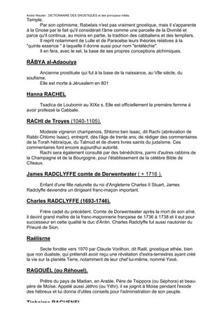 André Wautier : DICTIONNAIRE DES GNOSTIQUES et des principaux initiés.
Temple.
       Par son optimisme, Rabelais n'est pas vraiment gnostique, mais il s'apparente
à la Gnose par le fait qu'il considérait l'âme comme une parcelle de la Divinité et
parce qu'il continua, au moins en partie, la tradition des cabbaliens et des templiers.
       Il reprit notamment de Lulle et de Paracelse leurs théories relatives à la
"quinte essence " à laquelle il donne aussi pour nom "entéléchie".
       Il en fera, avec le sel, la base de ses propres conceptions alchimiques.

RÂBYA al-Adaouiya

      Ancienne prostituée qui fut à la base de la naissance, au Vlle siècle, du
soufisme.
      Elle est morte à Jérusalem en 801

Hanna RACHEL
       Tsadica de Loubomir au XIXe s. Elle est officiellement la première femme à
avoir professé la Cabbale.

RACHI de Troyes (1040-1105).
       Modeste vigneron champenois, Shlomo ben Isaac, dit Rachi (abréviation de
Rabbi Chlomo Isaac), entreprit, dès l'âge de trente ans, de rédiger des commentaires
de la Torah hébraïque, du Talmud et de divers livres saints du judaïsme. Ces
commentaires font encore aujourdhui autorité.
       Rachi sera également consulté par des bénédictins, parmi d'autres rabbins de
la Champagne et de la Bourgogne, pour l'établissement de la célèbre Bible de
Cîteaux.

James RADCLYFFE comte de Derwentwater ( + 1716 ).

      Enfant d'une fille naturelle du roi d'Angleterre Charles II Stuart, James
Radclyffe deviendra un dirigeant franc-maçon important.

Charles RADCLYFFE (1693-1746).

        Frère cadet du précédent. Comte de Dorwentwater après la mort de son aîné,
il devint grand maître de la franc-maçonnerie française de 1736 à 1738 et il eut pour
successeur en cette qualité le duc d'Antin. Charles Radclyffe fut aussi nautonier du
Prieuré de Sion.

Raélisrne
        Secte fondée vers 1970 par Claude Vorilhon, dit Raël, gnostique athée, bien
que non dualiste, qui prétendit avoir reçu une révélation d'extra-terrestres ayant créé
la vie sur la planète Terre, notamment de leur chef lui-même, nommé Yavé.

RAGOUËL (ou Réhouel).

      Prêtre du pays de Madian, en Arable. Père de Tsippora (ou Séphora) et beau-
père de Moïse. Appelé aussi Jéthro (ou Yithr), il se joignit à Moise pendant l'exode
des hébreux et lui donna d'utiles conseils pour l'administration de son peuple.

Tiphairne RAGUENEL
                                                                                    228
 