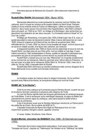 André Wautier : DICTIONNAIRE DES GNOSTIQUES et des principaux initiés.


        Première épouse de Bertrand Du Guesclin. Elle s'adonnait notamment à
l'astrologie.

Rudolf-Otto RAHN (Michelstadt 1904 - Bonn 1974).

         Romaniste allemand qui voulut présenter le nazisme comme l'héritier des
cathares, dont il croyait au surplus qu'ils avaient détenu le Saint Graal. Partisan
d'ailleurs d'une entente entre la France et l'Allemagne, celtes et nordiques étant,
selon lui, deux races issues l'une et l'autre des Hyperboréens, Otto Rahn entreprit
dans cet esprit, en 1930 et en 1937, en Ariège et à Montségur, des recherches qui
aboutiront à la rédaction de ses deux oeuvres, "La Croisade contre le Graal" et "La
Cour de Lucifer".
         Protégé par Rosenberg, il fut admis dès 1935 à l'état-major des S.S. avec un
grade équivalant à celui de lieutenant-colonel. Mais il devra démissionner en mars
1939, lorsqu'on s'aperçut qu'il était juif par sa mère et sa grand-mère. Mort
officiellement le 13 mars 1939 "au cours d'une tempête de neige", le bruit courut qu'il
se serait en réalité suicidé, à la façon des cathares, par endoura
         Il réapparaît toutefois dès 1940 en Syrie comme diplomate et sous le nom de
Rudolf Rahn, qui était celui de son frère aîné, mort en réalité en bas âge. Il sera
même nommé en 1943 ambassadeur à Rome, qualité en laquelle il participera aux
pourparlers de paix et cornparaîtra comme témoin au procès de Nuremberg.
         Rudolf Rahn a laissé sous ce nom des "Mémoires" où il signale incidemment
qu'au moment de sa naissance, Saturne culminait avec Vénus dans le Poissons, ce
qui est exact à la date de la naissance d'Otto Rahn le 18 février 1904, mais non à
celle du 16 mai 1900, à laquelle était né Rudolf.
         Rudolf-Otto Rahn terminera sa carrière professionnelle comme dirigeant de la
filiale allemande d'une société commerciale américaine.

RAMA

      Le huitième avatar de Vishnou dans la religion hindouiste. On le confond
souvent avec Râme-à-la-Hache, le conquérant celtique du nord de l'Inde.

RAME dit "à la Hache".

        Chef d'une tribu celtique qu'il conduisit jusqu'à l'Hindou-Koush, à partir de quoi
le druidisme donnera naissance à plusieurs des religions de l'Inde.
        Le nom de Rame signifie dans les langues germaniques et certaines langues
de l'Inde Bélier. Il est à remarquer qu'en astrologie classique, le signe du Bélier est
précisément le premier signe du zodiaque, celui dans lequel le Soleil entre à
l'équinoxe du printemps.
        Il est à remarquer aussi que la Genèse hébraïque mentionne un Rame parmi
les petits-fils de Cham, fils lui-même de NOÉ (X-7).
        L'épopée hindouiste de Rame fait l'objet du Ramayana livre où il est
notamment question d'engins volants, appelés vimanas

         V. aussi: Celtes, Druidisme, Inde, Rama.

André-Michel, chevalier de RAMSAY (Ayr 1686 - St Germain-en-Laye
1743).

      Théoricien de la franc-maçonnerie spéculative. Il est aussi l'auteur des
"Voyages de Cyrus", inspirés du "Télémaque" de Fénelon et du "Séthéus" de l'abbé

                                                                                      229
 