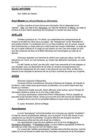 André Wautier : DICTIONNAIRE DES GNOSTIQUES et des principaux initiés.
Egidio ANTONINI

         Voir: Gilles de Viterbe.


Aour-Mazda (ou Ahura-Mazda ou Ohrmazd).

      Le Dieu suprême et sans forme pour Zoroastre. De lui dépendent trois
"génies" : Atar, qui régit le feu; Ahrimane, qui régit les ténèbres; et Mithro, qui régit la
lumière et a pour tâche spécifique de s'employer à concilier les deux autres.

APELLÈS
        Chrétien gnostique du 11e siècle, qui systématisa les enseignements de
Cerdon et de Marcion dans deux ouvrages : les "Syllogismes" et les "Révélations",
qu'il publia à Rome. Il y professait qu'il y a un Dieu suprême, bon et unique, auquel
sont subordonnés un ange juste qui a créé toutes les choses matérielles, un ange de
feu qui a parlé à Moïse et un ange qui est l'auteur du mal. Ces trois anges ne sont
que des créatures de Dieu et la Bible hébraïque est mensongère au sujet de ce
dernier.

       C'est pour apporter aux hommes la vérité à son sujet que Jésus, son fils, est
descendu sur Terre, où il se composa, au moyen des éléments cosmiques, un corps
de chair.
       Il a été "pendu au bois" par des juifs, mais il est ressuscité et il est réapparu à
ses disciples; puis, se dépouillant de sa chair en rendant successivement aux
éléments les substances de son corps, il est retourné vers son Père, le Dieu bon,
laissant à ses disciples la semence de vie qu'il leur incombe de porter aux croyants.

APION
      Simonien originaire d’Alexandrie.
      Il exerça à Rome la profession d'avocat à l'époque de Caligula, de Claude et
de Néron, mais il était aussi grammairien et littérateur, et il a écrit notamment des
études sur Homère.
      Violemment hostile aux juifs, Apion affirmait, entre autres, que le Temple de
Jérusalem abritait la statue en or d'un dieu à tête d'âne.
      Il eut pour adversaires notamment Philon d'Alexandrie, Flavius Josèphe et
peut-être aussi Syméon Pierre, tandis qu'il pourrait avoir été l'avocat de l'apôtre Paul.
      Josèphe écrira vers 94 un pamphlet célèbre en deux livres contre Apion

         V. aussi: Annubion, Simon le Mage.

Apocalypses
         Le mot "apocalypse" est la francisation d'un mot grec qui signifie "révélation".
Il s'agit de visions prophétiques relatives, pour la plupart, à la fin des temps et aux
cataclysmes qui doivent la précéder. Ce genre littéraire est d'origine iranienne.
Il a été beaucoup utilisé par les juifs et par les chrétiens.
         Les apocalypses juives les plus célèbres sont le 3e livre de Baruch la
Révélation d'Abraham , la Révélation d'Elie. La plus célèbre apocalypse chrétienne
est celle qui a été mise sous le nom de l'apôtre Jean.
         Il y a aussi des "petites apocalypses" insérées dans d'autres oeuvres, comme
celles du livre de Daniel et celles des trois Évangiles synoptiques et de l'Évangélion

                                                                                          23
 