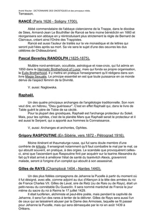 André Wautier : DICTIONNAIRE DES GNOSTIQUES et des principaux initiés.
Terrasson.

RANCÉ (Paris 1626 - Soligny 1700).

       Abbé commendataire de l'abbaye cistercienne de la Trappe, dans le diocèse
de Sées, Armand-Jean Le Bouthillier de Rancé se fera moine bénédictin en 1660 et
réorganisera son abbaye en y réintroduisant plus strictement la règle de Bernard de
Clairvaux, créant ainsi l'Ordre des Trappistes.
       Rancé est aussi l'auteur de traités sur la vie monastique et de lettres qui
seront pub1iées après sa mort. Sa vie sera le sujet d'une des oeuvres les dus
célèbres de Châteaubriand.

Pascal Beverley RANDOLPH (1825-1875).
       Mulâtre nord-américain, occultiste, astrologue et rose-croix, qui fut admis en
1850 dans le Hermetic Brotherhood of Luxor, mais qui fonda sa propre organisation,
le Eulis Brotherhood. Il y mettra en pratique l'enseignement qu'il rédigera dans son
livre Magia Sexualis. Le principe essentiel en est que toute puissance en ce monde
dérive de l'aspect féminin de la Divinité.

         V. aussi: Naglowska.

Raphaël.

       Un des quatre principaux archanges de l'angélologie traditionnelle. Son nom
veut dire, en hébreu, "Dieu guérisseur". C'est en effet Raphaël qui, dans le livre de
Table guérit le père de Tobie de sa cécité.
       Pour la plupart des gnostiques, Raphaël est l'archange protecteur du Soleil.
Mais, pour les ophites, c'est de la planète Mars que Raphaël serait le protecteur et il
est aussi le Serpent, qui a apporté aux hommes la Connaissance.

         V, aussi: Archanges et archontes, Ophites.

Grigory RASPOUTINE (En Sibérie, vers 1872 - Pétrograd 1916).

        Moine itinérant et thaumaturge russe, qui fut sans doute membre d'une
confrérie de khlysty. Il enseignait notamment qu'il faut combattre le mal par le mal, ce
qui aboutit souvent, en pratique, à des orgies. Le scandale que provoquèrent celles-
ci, ainsi que l'ascendant que Raspoutine finit par acquérir sur la tsarine Alexandra du
fait qu'il était arrivé à améliorer l'état de santé du tsarévitch Alexis, gravemnnt
malade, seront à l'origine d'un complot qui aboutit à son assassinat.

Gilles de RAYS (Champtocé 1404 - Nantes 1440).
         Un des plus fidèles compagnons de Jehanne la Pucelle à partir du moment où
il fut désigné, avec elle, comme adjoint au duc d'Alençon à la tête des armées du roi
de France Charles VII. Gilles de Laval, sire de Retz (ou de Rais ou de Rays), était un
petit-neveu du connétable Du Guesclin. Il sera nommé maréchal de France le jour
même du sacre du roi à Reims le 17 juillet 1429.
         Il était luciférien, alchimiste et peut-être poète, mais pendant la captivité de
Jehanne, il sera l'un des rares à tenter de la délivrer. Gilles de Rays sera aussi l'un
de ceux qui se laissèrent abuser par la Dame des Armoises, laquelle se fit passer
pour Jehanne la Pucelle, mais qui sera démasquée par le roi en août 1439 à
Orléans.

                                                                                     230
 