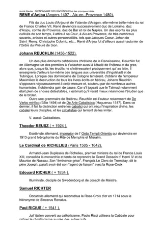 André Wautier : DICTIONNAIRE DES GNOSTIQUES et des principaux initiés.
RENE d'Anjou (Angers 1407 - Aix-en--Provence 1480).

       Fils du duc Louis d'Anjou et de Yolande d'Aragon, elle-même belle-mère du roi
de France Charles VII, René deviendra successivement duc de Lorraine, duc
d'Anjou, comte de Provence, duc de Bar et roi de Naples. Un des esprits les plus
cultivés de son temps, il attira à sa Cour, à Aix-en-Provence, de très nombreux
savants, artistes et autres personnalités, tels que Jacques Coeur, Jehan de
Saint_Remy, Christophe Colomb, etc... René d'Anjou fut d'ailleurs aussi nautonier de
l'Ordre du Prieuré de Sion.

Johann REUCHLIN (1456-1522).
        Un des plus éminents cabbalistes chrétiens de la Renaissance, Reuchlin fut
en Allemagne un des premiers à s'attacher aussi à l'étude de l'hébreu et du grec,
alors que, jusque là, les érudits ne s'intéressaient pratiquement qu' au latin. Il
enseignera d'ailleurs lui-même ces langues aux universités d'Ingolstadt et de
Tubingue. Lorsque des dominicains de Cologne tentèrent. d'obtenir de l'empereur
Maximilien la destruction de tous les livres écrits en hébreu, Johann Reuchlin
s'opposera vigoureusement à cette mesure et, soutenu par de nombreux autres
humanistes, il obtiendra gain de cause. Car s'il jugeait que le Talmud notamment
était plein de choses détestables, ii estimait qu'il valait mieux néanmoins l'étudier que
de le brûler.
        Outre une grammaire de l'hébreu, Reuchlin est l'auteur notamment de De
Verbo mirifico (Bâle 1494) et de De Arte Cabalistica (Haguenau 1517). Dans ce
dernier, il fait la distinction entre les cabalici qui ont reçu l'inspiration divine, les
cabalei leurs disciples, et les cabalistae qui tentent de les imiter.

         V. aussi: Cabbalistes.

Theodor REUSZ ( + 1924 ).
      Esotériste allemand, imperator de l' Ordo Templi Orientis qui deviendra en
1913 grand hiérophante du Rite de Memphis et Misraïm.

Le Cardinal de RICHELIEU (Paris 1585 - 1642).
        Armand-Jean Duplessis de Richelieu, premier ministre du roi de France Louis
XIII, consolida la monarchie et tenta de reprendre le Grand Dessein d' Henri IV et de
Maurice de Nassau. Son "éminence grise", François Le Clerc de Tremblay, dit le
père Joseph, paraît avoir été son "agent de liaison" avec la Rose-Croix

Edouard RICHER ( + 1834 ).

         Illuministe, disciple de Swedenborg et de Joseph de Maistre.

Samuel RICHTER
      Occultiste allemand qui reconstitua la Rose-Croix d'or en 1714 sous le
hiéronyme de Sincerus Renatus.

Paul RICIUS ( + 1541 ).
      Juif italien converti au catholicisme, Paolo Ricci utilisera la Cabbale pour
prôner le christianisme auprès des autres juifs.
                                                                                     232
 