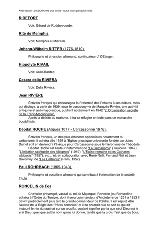André Wautier : DICTIONNAIRE DES GNOSTIQUES et des principaux initiés.


RIDEFORT
         Voir: Gérard de Ruddervoorde.

Rite de Memphis
         Voir: Memphis et Misraïm.

Johann-Wilhelm RITTER (1776-1810).

         Philosophe et physicien allemand, continuateur d' OEtinger.

Hippolyte RIVAIL
         Voir: Allan-Kardec.

Cesare della RIVIERA
         Voir: Della Riviera.

Jean RIVIÈRE
        Écrivain français qui encouragea la Fraternité des Polaires à ses débuts, mais
qui déploya, à partir de 1939, sous le pseudonyme de Marquès-Rivière, une activité
anti-juive et anti-maçonnique, publiant notamment en 1942 "L' Organisation secrète
de la Franc-Maçonnerie".
        Après la défaite du nazisme, il ira se réfugier en Inde dans un monastère
bouddhiste.

Déodat ROCHE (Arques 1877 - Carcassonne 1978).
         Écrivain français, un des plus éminents spécialistes notamment du
catharisme. Il adhéra dès 1899 à l'Église gnostique universelle fondée par Jules
Doinel et il en deviendra l'évêque pour Carcassonne sous le hiéronyme de Théodote.
         Déodat Roché est l'auteur notamment de "Le Catharisme" (Toulouse, 1947),
"L'Initiation spirituelle des Albigeois" (1949); "L'Église romaine et les Cathares
albigeois" (1957), etc… et, en collaboration avec René Nelli, Fernand Niel et Jean
Duvernoy, de "Les Cathares" (Paris, 1957).

Paul ROHRBACH (1869-1943).
         Philosophe et occultiste allemand qui contribua à l'orientation de la société
Thule

RONCELIN de Fos

       Chevalier provençal, vassal du roi de Majorque, Roncelin (ou Ronscelin)
adhéra à l'Ordre du Temple, dont il sera commandeur d'Angleterre de 1251 à 1253 Il
devint probablement plus tard le grand-commandeur de l'Ordre. Il est réputé être
l'auteur de la Règle des "frères consolés" et il se pourrait que ce soit lui qui ait
instauré le rite du crachat sur un crucifix, voulant signifier par là que seul Dieu est le
vrai Dieu, quel que soit le nom qu'on lui donne, tandis que la croix n'est que du bois,
auquel il ne s'indique de rendre aucun culte.
                                                                                        233
 