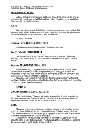 André Wautier : DICTIONNAIRE DES GNOSTIQUES et des principaux initiés.
Soleil des Gaules de l'Église des kataugues.

Jean-Pascal ROUGGIU

       Adepte de la branche française du Golden Dawn Brotherhood. A été chargé
par celui-ci de remettre en activité le temple de Hathor (ou Ahatoor) qui avait été à
Paris en 1894 par Liddell Mathers.

runes
      Nom donné aux lettres de l'alphabet des langues scandinaves primitives. Cet
alphabet parait dériver de l'alphabet phénicien, mais, de même que dans la Cabbale
hébraïque, chacune de ses lettres a un sens symbolique.

         V. aussi: Odinisme.

Charles Taize RUSSELL (1852-1916).

         Fondateur en 1884 de la secte des Témoins de Jéhovah.

Joeph Franklin RUTHERFORD
      Successeur en 1916 de Charles Taize Russell à la tête des Témoins de
Jéhovah. C'est surtout grâce à lui que cette secte s'est répandue partout dans le
monde.

Jan van RUUSBROUC (1293-1381).
      Mystique brabançon, appelé aussi Ruysbroeck l'Admirable. Vicaire de la
cathédrale de Bruxelles, il se rendit impopulaire par sa misogynie et il finit par
résigner sa charge pour aller fonder en forêt de Soignes, avec deux chanoines, las
eux aussi de la ville, un ermitage de bégards.
      Ruusbrouc est l'auteur de "L'Ornement des Noces spirituelles" (en flamand
médiéval: De Chierheit der gheestelike Brulocht) où il s'insurge notamment contre les
conséquences des inégalités sociales.

         Lettre S
SAADIA ben Iossef (Soura, 882 - 942).

       Gaon cabbaliste du Fayoum, adversaire des caraïtes. Il écrivit en arabe en
931 un commentaire du Sepher Iétsira : le "Livre des Croyances et des Opinions",
lequel sera traduit en hébreu au XII° s. par léhouda ibn Tibbon.

Saba.
        Royaume antique de la péninsule arabique, situé au nord de l'actuel Yemen,
qui tira son nom du fait qu'il fut d'abord peuplé par des Sabéens venant d'Europe
C'est probablement une de ses reines qui, à l'époque du roi Salomon, fit à ce dernier
la célèbre visite relatée dans la Bible hébraïque,
        Actuellement encore, un des districts de la province du Djizane, en Arabie
séoudite, porte le nom de Sab’a, mais il n'est plus peuplé que d'arabes, les sabéens
de l'Antiquité ayant, au III° siècle, émigré en Syrie.

                                                                                    236
 
