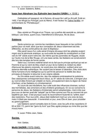 André Wautier : DICTIONNAIRE DES GNOSTIQUES et des principaux initiés.
         V. aussi: Sabéens, Balkis.

Isaac ben Abraham (ou Ephraïm ben Iaacôv) SABA ( + 1518 ).

       Cabbaliste juif espagnol, né à Zamora, dit aussi Ibn Latif ou Al-Latif. Exilé en
1492, il se réfugia au Portugal, puis au Maroc. Il est l'auteur du Tséror ha-Mor, un
commentaire du "Pentateuque".

Sabazios
       Dieu vénéré en Phrygie et en Thrace, qui a parfois été assimilé au Jehovah
biblique. Les Grecs, quant à eux, l'identifieront à Dionysos, fils de Zeus.

Sabéens

        Secte syrienne qui, comme les mandéens (avec lesquels on les confond
parfois pour ce motif, alors que leur conception de Jésus notamment est très
différente), se dira continuatrice de Jean le Baptiseur.
        Elle paraît issue d'un culte astral d'origine étrusque dont les adeptes avaient
migré vers la péninsule arabique, au sud-ouest de laquelle ils constituèrent un Etat
vers le Vill° siècle avant notre ère. De même que les pyramides de l'Egypte, située
sur l'autre rive de la Mer Rouge, ont une base carrée, les Sabéens se construisirent
dès lors des temples de forme carrée.
        Selon eux, l'univers matériel serait né du fait que le principe spirituel qui est en
l'homme et qui lui vient de Dieu s'éprit un jour de la matière et, brûlant du désir
d'éprouver les plaisirs corporels, ne voulut plus s'en détacher, oubliant ainsi son
essence éternelle authentique. Ne voulant pas le laisser à l'abandon, Dieu dota alors
l'âme humaine d'une intelligence qui lui permit de percevoir la réalité des deux
principes et d'aspirer à retourner à son origine céleste.
        Au IVe siècle avant notre ère, des rois sabéens embrassèrent le judaïsme.
Des cataclysmes contraignirent leurs tribus, au III° siècle de notre ère, à émigrer plus
au nord et elles finirent par s'établir en Syrie, principalement dans la région de Haran
(Carrhes), et les Sabéens s'y christianiseront.
        Au cours de ces tribulations, leur culte subit des influences diverses, surtout
des hermétistes, des simoniens et des chrétiens gnostiques. En ce oui concerne la
personne de Jésus, les Sabéens christianisés seront adoptianistes, c'est à dire que
pour eux ce dernier avait été "adopté" par le Père comme son Fils au moment de son
baptême par Jean. C'est pourquoi aussi ils reconnaîtront l'autorité du "prêtre Jean"
des nestoriens. Pour eux enfin, Jésus était réellement mort sur une croix de bois,
mais il n'était pas ressuscité : il reviendrait un jour, avec Élie et Jean, pour procéder
au grand jugement.
        Les Sabéens seront comptés dans le Coran, avec les juifs et les nazaréens (II
62 et XXII 17), parmi les "gens du livre" que Dieu agrée presque au mme titre que les
musuLmans.

         V. aussi: Prêtre Jean, Saba.

Saclas.
         Voir: Saklas.

Mollâ SADRÂ (1572-1640).
         Nom sous lequel est surtout connu le philosophe persan Sadroddine

                                                                                        237
 
