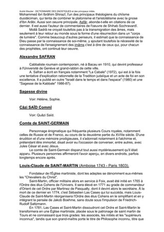 André Wautier : DICTIONNAIRE DES GNOSTIQUES et des principaux initiés.
Mohammed ibri Ibrâhim Shirazî, l'un des principaux théologiens du chiïsme
duodéciman, qui tenta de combiner le platonisme et l'aristotélisme avec la gnose
d'Ibn Arâbi. Aussi son oeuvre principale, Asfâr, abonde-t-elle en citations de ce
dernier. Il est aussi l'auteur de commentaires de l'oeuvre de Shihab Sochravardî.
       Mollâ Sadrâ ne croyait toutefois pas à la transmigration des âmes, mais
seulement à leur retour au monde sous la forme d'une résurrection dans un "corps
de lumière". Comme beaucoup d'autres penseurs, il estimait que la connaissance de
Dieu passe par la connaissance de soi-même, y ajoutant toutefois la nécessité de la
connaissance de l'enseignement des imâms c'est à dire de ceux qui, pour chacun
des prophètes, ont continué leur oeuvre.

Alexandre SAFRAN
       Cabbaliste roumain contemporain, né à Bacau en 1910, qui devint professeur
à l'Université de Genève et grand-rabbin de cette ville.
       A. Safran a écrit en français notamment "La Cabale" (1972), qui est à la fois
une tentative d'explication rationnelle de la Tradition judaïque et un acte de foi en son
excellence. Il a publié en outre "Israël dans le temps et dans l'espace" (1980) et une
"Sagesse de la Kabbale" 1986-87).

Sagesse divine
         Voir: Hélène, Sophie.

Câzi SAÏD Commî
         Voir: Quâzi Saïd.

Comte de SAINT-GERMAIN

       Personnage énigmatique qui fréquenta plusieurs Cours royales, notamment
celles de Russie et de Franco, au cours de la deuxième partie du XVIIIe siècle. D'une
érudition et d'une mémoire prodigieuses, il s'adonnait notamment à l'alchimie et,
prétendant être immortel, disait avoir eu l'occasion de converser, entre autres, avec
Jules César et avec Jésus.
       Le comte de Saint-Germain disparut tout aussi mystérieusement qu'il était
apparu. Plusieurs personnes affirmeront l'avoir aperçu, en divers endroits, parfois
longtemps encore après.

Louis-Claude de SAINT-MARTIN (Amboise 1743 - Paris 1803).

       Fondateur de l'Église martiniste, dont les adeptes se dénomment eux-mêmes
les "Chevaliers du Christ".
       Saint-Martin, officier militaire alors en service à Foix, avait été initié en 1765 à
l'Ordre des élus Cohens de l'Univers. Il sera élevé en 1771 au grade de commandeur
d'Orient de cet Ordre par Martinez de Pasqually, dont il devint alors le secrétaire. À la
mort de ce dernier en 1774, c'est Sébastien Las Cases qui lui succéda, mais Louis-
Claude de Saint-Martin réorganisera l'Ordre des élus Cohens en le simplifiant et en y
intégrant la pensée de Jakob Boehme, sans doute sous l'impulsion de Friedrich-
Rudolf Saltzmann.
       En 1781, Las Cases et Saint-Martin dissoudront cet Ordre et Saint-Martin le
transformera en une Église martiniste, placée sous le patronage de saint martin de
Tours et ne connaissant que trois grades: les associés, les initiés et les "supérieurs
inconnus", tandis que son grand-maître porte le titre de Philosophe inconnu, titre que

                                                                                       238
 