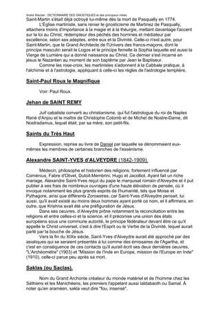 André Wautier : DICTIONNAIRE DES GNOSTIQUES et des principaux initiés.
Saint-Martin s'était déjà octroyé lui-même dès la mort de Pasqually en 1774.
        L'Église martiniste, sans renier le gnosticisme de Martinez de Pasqually,
attachera moins d'importance à la magie et à la théurgie, mettant davantage l'accent
sur la loi au Christ, rédempteur des péchés des hommes et médiateur par
excellence, selon ses adeptes, entre eux et la Divinité. Celle-ci n'est autre, pour
Saint-Martin, que le Grand Architecte de l'Univers des francs-maçons, dont le
principe masculin serait le Logos et le principe femelle la Sophia laquelle est aussi la
Vierge de Lumière qui a donné naissance au Christ. Ce dernier s'est incarné en
jésus le Nazaréen au moment de son baptême par Jean le Baptiseur.
        Comme les rose-croix, les martinistes s'adonnent à la Cabbale pratique, à
l'alchimie et à l'astrologie, appliquant à celle-ci les règles de l'astrologie templière.

Saint-Paul Roux le Magnifique

         Voir: Paul Roux.

Jehan de SAINT REMY
      Juif cabaliste converti au christianisme, qui fut l'astrologue du roi de Naples
René d'Anjou et le maître de Christophe Colomb et de Michel de Nostre-Dame, dit
Nostradamus, lequel était, par sa mère, son petit-fils.

Saints du Très Haut

    Expression, reprise au livre de Daniel par laquelle se dénommaient eux-
mêmes les membres de certaines branches de l'essénisme.

Alexandre SAINT-YVES d'ALVEYDRE (1842-1909).
        Médecin, philosophe et historien des religions, fortement influencé par
Coménius, Fabre d'Olivet, Dutoit-Membrini, Hugo et Jacolliot. Ayant fait un riche
mariage, Alexandre Saint-Yves reçut du pape le marquisat romain d'Alveydre et il put
publier à ses frais de nombreux ouvrages d'une haute élévation de pensée, où il
invoque notamment les plus grands esprits de l'humanité, tels que Moise et
Pythagore, ainsi que différents Zoroastres, car Saint-Yves d'Alveydre pensait, lui
aussi, qu'il avait existé au moins deux hommes ayant porté ce nom, et il affirmera, en
outre, que Krishna avait été une préfiguration de Jésus.
        Dans ses oeuvres, d’Alveydre prône notamment la réconciliation entre les
religions et entre celles-ci et la science, et il préconise une union des états
européens sous une commune autorité, le principe fédérateur devant être ce qu'il
appelle le Christ universel, c'est à dire l'Esprit ou le Verbe de la Divinité, lequel aurait
parlé par la bouche de Jésus.
        Vers la fin du XIXe siècle, Saint-Yves d'Alveydre aurait été approché par des
asiatiques qui se seraient présentés à lui comme des émissaires de l'Agartha, et
c'est en conséquence de ces contacts qu'il aurait écrit ses deux dernières oeuvres,
"L'Archéomètre" (1903) et "Mission de l'Inde en Europe, mission de l'Europe en Inde"
(1910), celle-ci parue peu après sa mort.

Saklas (ou Saclas).

       Nom du Grand Archonte créateur du monde matériel et de l'homme chez les
Séthiens et les Manichéens, les premiers l'appelant aussi Ialdabaoth ou Samal. À
noter qu'en araméen, sakla veut dire "fou, insensé".


                                                                                        239
 