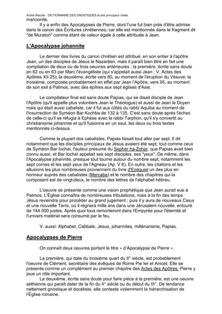 André Wautier : DICTIONNAIRE DES GNOSTIQUES et des principaux initiés.
marcionite.
       Il y a enfin des Apocalypses de Pierre, dont l'une fut bien près d'être admise
dans le canon des Écritures chrétiennes, car elle est mentionnée dans le fragment dit
"de Muratori" comme étant de valeur égale à celle attribuée à Jean.

L'Apocalypse johannite
       Le dernier des livres du canon chrétien est attribué, en son entier à l'apôtre
Jean, un des disciples de Jésus le Nazaréen, mais il paraît bien être en fait une
compilation de deux ou de trois oeuvres antérieures : la première, écrite sans doute
en 62 ou en 63 par Marc l'évangéliste (qui s'appelait aussi Jean : V. Actes des
Apôtres XII 25); la deuxième, écrite vers 80, au moment de l'éruption du Vésuve; la
troisième, composée probablement en effet par Jean l’Apôtre, vers 95, au moment
de son exil à Patmos, avec des épîtres aux sept églises d'Asie.

        Le compilateur final est sans doute Papias, qui se disait disciple de Jean
l'Apôtre (qu'il appelle plus volontiers Jean le Théologue) et aussi de Jean le Doyen
mais qui était aussi cabaliste, car il fut aux côtés du rabbi Aquiba au moment de
l'insurrection de Syméon Bar Kochba de 132 à 135. C'est sans doute après l'échec
de celle-ci qu'il se réfugia à Ephèse avec le rabbi Tarphon, qu'il s'y convertit au
christianisme johannite et qu'il fusionna en un seul, les deux ou trois textes
mentionnés ci-dessus.

       Comme la plupart dos cabalistes, Papias faisait tout aller par sept. Il dit
notamment que les disciples principaux de Jésus avaient été sept, tout comme ceux
de Syméon Bar Iochaï, l'auteur présumé du Sepher ha-Zohar, que Papias avait bien
connu aussi, et Bar Iochaï appelait ses sept disciples, ses "yeux". De même, dans
l'Apocalypse johannite, presque tout tourne autour du nombre sept, notamment les
sept cornes et les sept yeux de l'Agneau (Ap. V 6). En outre, les citations et les
allusions les plus nombreuses proviennent du livre d'Ezéquiel un des plus en
honneur auprès des cabalistes (Mercaba) et le nombre des chapitres qui la
composent est de vingt-deux, le nombre des lettres de l'alphabet hébreu.

       L'oeuvre se présente comme une vision prophétique que Jean aurait eue à
Patmos. L'Église connaîtra de nombreuses tribulations, mais à la fin des temps
Jésus reviendra pour procéder au grand jugement ; puis il y aura de nouveaux Cieux
et une nouvelle Terre, où il régnera mille ans dans une Jérusalem nouvelle, entouré
de 144 000 justes. Après quoi tous remonteront dans l'Empyrée pour l'éternité et
l'univers matériel sera consumé par le feu.

         V. aussi: Alphabet, Cabbale, Jésus, johannites, millénarisme, Papias.

Apocalypses de Pierre

         On connaît deux oeuvres portant le titre « d’Apocalypse de Pierre ».

        La première, qui date du troisième quart du II° siècle, est probablement
l'oeuvre de Clément, secrétaire des évêques de Rome Pie Ier et Anicet. Elle se
présente comme un complément au premier chapitre des Actes des Apôtres. Pierre y
joue un rôle important.
        La deuxième, écrite sans doute pour faire pièce à la première, est une oeuvre
séthienne qui paraît dater de la fin du II° siècle ou du début du III°. De tendance
nettement gnostique et docétiste, elle conteste violemment la hiérarchisation de
l’Église romaine.

                                                                                       24
 