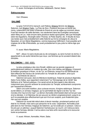André Wautier : DICTIONNAIRE DES GNOSTIQUES et des principaux initiés.
         V. aussi: Archanges et archontes, Ialdabaoth, Samal, Satan.

Sakouracawa

         Voir: Ohsawa.

SAL0MÉ
         Le grec %%%%%% transcrit, soit l'hébreu Shlama féminin de Shlomo,
Salomon, soit Shalom Tsiôn : La Paix de Sion. Plusieurs femmes ont porté ces
noms, notamment une soeur d'Hérode le Grand et une de celles qui suivirent Jésus.
Il est fait mention de cette dernière, non seulement dans les Évangiles canoniques
selon Marc et Luc, mais encore dans plusieurs textes apocryphes, tels que l'évangile
selon les Égyptiens, l'évangile selon Thomas, la Pistis Sophia, etc. Il résulte de tous
ces textes que c'est probablement cette Salomé qui fut la compagne de Jésus le
Nazaréen, et non Marie Magdeleine, comme beaucoup l'affirment. Il est possible qu'il
s'agisse de la fille d'Hérodiade, qui avait probablement à peu près le même âge que
Jésus.

         V. aussi: Marie Magdeleine.

       NdT : Jésus n’a sans doute pas eu de compagne, au sens humain du terme, il
appartenait à une autre hiérarchie que nous. Les femmes qui le suivaient étaient des
disciples.

SALOMON ( - 990 -930).
        Le plus prestigieux des rois d'Israël, célèbre par sa grande sagesse et
particulièrement tolérant on matière de culte. Son nom hébreu est Shlomo. Il transmit
la tradition gnostique à Hiram, roi de Tyr, en Phénicie, lorsqu'il lui eut demandé de
faire effectuer les travaux de construction du Temple de Jérusalem, ainsi qu'à
Ahiram, l'architecte de celui-ci.
        Salomon est aussi, dans la littérature ésotérique, l'objet de plusieurs légendes.
Selon l'une d'elles, que rapportent notamment "Le Témoignage de la Vérité" des
Séthiens et le Talmud judaïque, il lui serait arrivé de faire appel à des démons,
notamment pour pouvoir achever la construction du Temple, achèvement compromis
par l'assassinat d'Ahiram.
        Selon une autre tradition, plus curieuse encore, d'origine rabbinique, Salomon
aurait détenu un anneau magique, qui lui permettait de régner à la fois "sur les
mondes d'en haut et d'en bas". Le démon Asmodée (Ashmedail) étant arrivé par ruse
à le lui dérober, il vit l'étendue de son pouvoir se rétrécir progressivement, jusqu'à ce
qu'il ne possède plus effectivement que son lit et son sceptre, puis finalement plus
rien que son sceptre.
        Salomon en aurait été réduit alors à devoir mendier, proclamant partout qu'il
était le roi d'Israël, mais sans que personne ne le croie. Cependant, Asmodée avait
jeté dans la mer l'anneau magique de Salomon, qui fut avalé par un poisson. Celui-ci
fut pris par un pêcheur, auquel Salomon l'acheta pour se nourrir, et il retrouva dans
son ventre l'anneau dérobé. Il arriva alors à se faire enfin reconnaître et à recouvrer
toute sa puissance.

         V. aussi: Ahiram, Asmodée, Hiram, Saba.


SALOMON ben ADRET

                                                                                     240
 