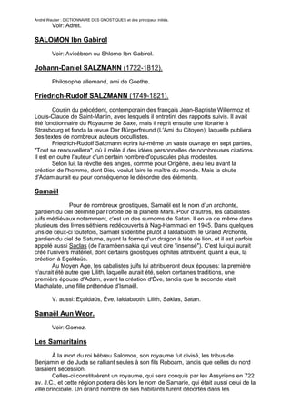 André Wautier : DICTIONNAIRE DES GNOSTIQUES et des principaux initiés.
         Voir: Adret.

SALOMON Ibn Gabirol

         Voir: Avicébron ou Shlomo Ibn Gabirol.

Johann-Daniel SALZMANN (1722-1812).
         Philosophe allemand, ami de Goethe.

Friedrich-Rudolf SALZMANN (1749-1821).

        Cousin du précédent, contemporain des français Jean-Baptiste Willermoz et
Louis-Claude de Saint-Martin, avec lesquels il entretint des rapports suivis. Il avait
été fonctionnaire du Royaume de Saxe, mais il reprit ensuite une librairie à
Strasbourg et fonda la revue Der Bürgerfreund (L'Ami du Citoyen), laquelle publiera
des textes de nombreux auteurs occultistes.
        Friedrich-Rudolf Salzmann écrira lui-même un vaste ouvrage en sept parties,
"Tout se renouvellera", où il mêle à des idées personnelles de nombreuses citations.
Il est en outre l'auteur d'un certain nombre d'opuscules plus modestes.
        Selon lui, la révolte des anges, comme pour Origène, a eu lieu avant la
création de l'homme, dont Dieu voulut faire le maître du monde. Mais la chute
d'Adam aurait eu pour conséquence le désordre des éléments.

Samaël

              Pour de nombreux gnostiques, Samaël est le nom d’un archonte,
gardien du ciel délimité par l'orbite de la planète Mars. Pour d'autres, les cabalistes
juifs médiévaux notamment, c'est un des surnoms de Satan. Il en va de même dans
plusieurs des livres séthiens redécouverts à Nag-Hammadi en 1945. Dans quelques
uns de ceux-ci toutefois, Samaël s'identifie plutôt à Ialdabaoth, le Grand Archonte,
gardien du ciel de Saturne, ayant la forme d'un dragon à tête de lion, et il est parfois
appelé aussi Saclas (de l'araméen sakla qui veut dire "insensé"). C'est lui qui aurait
créé l'univers matériel, dont certains gnostiques ophites attribuent, quant à eux, la
création à Eçaldaüs.
        Au Moyen Age, les cabalistes juifs lui attribueront deux épouses: la première
n'aurait été autre que Lilith, laquelle aurait été, selon certaines traditions, une
première épouse d'Adam, avant la création d'Ève, tandis que la seconde était
Machalate, une fille prétendue d'Ismaël.

         V. aussi: Eçaldaüs, Ève, Ialdabaoth, Lilith, Saklas, Satan.

Samaël Aun Weor.
         Voir: Gomez.

Les Samaritains
        À la mort du roi hébreu Salomon, son royaume fut divisé, les tribus de
Benjamin et de Juda se ralliant seules à son fils Roboam, tandis que celles du nord
faisaient sécession.
        Celles-ci constituèrent un royaume, qui sera conquis par les Assyriens en 722
av. J.C., et cette région portera dès lors le nom de Samarie, qui était aussi celui de la
ville principale. Un grand nombre de ses habitants furent déportés dans les
                                                                                     241
 