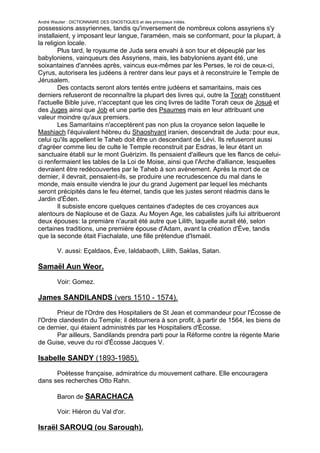 André Wautier : DICTIONNAIRE DES GNOSTIQUES et des principaux initiés.
possessions assyriennes, tandis qu'inversement de nombreux colons assyriens s'y
installaient, y imposant leur langue, l'araméen, mais se conformant, pour la plupart, à
la religion locale.
        Plus tard, le royaume de Juda sera envahi à son tour et dépeuplé par les
babyloniens, vainqueurs des Assyriens, mais, les babyloniens ayant été, une
soixantaines d'années après, vaincus eux-mêmes par les Perses, le roi de ceux-ci,
Cyrus, autorisera les judéens à rentrer dans leur pays et à reconstruire le Temple de
Jérusalem.
        Des contacts seront alors tentés entre judéens et samaritains, mais ces
derniers refuseront de reconnaître la plupart des livres qui, outre la Torah constituent
l'actuelle Bible juive, n'acceptant que les cinq livres de ladite Torah ceux de Josué et
des Juges ainsi que Job et une partie des Psaumes mais en leur attribuant une
valeur moindre qu'aux premiers.
        Les Samaritains n'acceptèrent pas non plus la croyance selon laquelle le
Mashiach l'équivalent hébreu du Shaoshyant iranien, descendrait de Juda: pour eux,
celui qu'ils appellent le Taheb doit être un descendant de Lévi. Ils refuseront aussi
d'agréer comme lieu de culte le Temple reconstruit par Esdras, le leur étant un
sanctuaire établi sur le mont Guérizim. Ils pensaient d'ailleurs que les flancs de celui-
ci renfermaient les tables de la Loi de Moise, ainsi que l'Arche d'alliance, lesquelles
devraient être redécouvertes par le Taheb à son avènement. Après la mort de ce
dernier, il devrait, pensaient-ils, se produire une recrudescence du mal dans le
monde, mais ensuite viendra le jour du grand Jugement par lequel les méchants
seront précipités dans le feu éternel, tandis que les justes seront réadmis dans le
Jardin d'Éden.
        Il subsiste encore quelques centaines d'adeptes de ces croyances aux
alentours de Naplouse et de Gaza. Au Moyen Age, les cabalistes juifs lui attribueront
deux épouses: la premiàre n'aurait été autre que Lilith, laquelle aurait été, selon
certaines traditions, une première épouse d'Adam, avant la création d'Ève, tandis
que la seconde était Fiachalate, une fille prétendue d'Ismaël.

         V. aussi: Eçaldaos, Ève, Ialdabaoth, Lilith, Saklas, Satan.

Samaël Aun Weor.
         Voir: Gomez.

James SANDILANDS (vers 1510 - 1574).
       Prieur de l'Ordre des Hospitaliers de St Jean et commandeur pour l'Écosse de
l'Ordre clandestin du Temple; il détournera à son profit, à partir de 1564, les biens de
ce dernier, qui étaient administrés par les Hospitaliers d'Écosse.
       Par ailleurs, Sandilands prendra parti pour la Réforme contre la régente Marie
de Guise, veuve du roi d'Écosse Jacques V.

Isabelle SANDY (1893-1985).

      Poètesse française, admiratrice du mouvement cathare. Elle encouragera
dans ses recherches Otto Rahn.

         Baron de SARACHACA

         Voir: Hiéron du Val d'or.

Israël SAROUQ (ou Sarough).
                                                                                     242
 