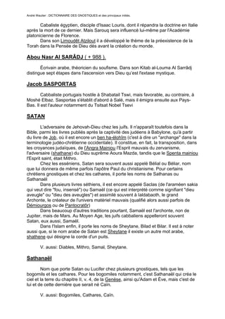 André Wautier : DICTIONNAIRE DES GNOSTIQUES et des principaux initiés.


       Cabaliste égyptien, disciple d'Isaac Louris, dont il répandra la doctrine en Italie
après la mort de ce dernier. Mais Sarouq sera influencé lui-même par l'Académie
platonicienne de Florence.
       Dans son Limoudêt Atzilout il a développé le thème de la préexistence de la
Torah dans la Pensée de Dieu dès avant la création du monde.

Abou Nasr Al SARÂDJ ( + 988 ).
       Écrivain arabe, théoricien du soufisme. Dans son Kitab al-Louma Al Sarrâdj
distingue sept étapes dans l'ascension vers Dieu qu’est l'extase mystique.

Jacob SASPORTAS
        Cabbaliste portugais hostile à Shabatail Tswi, mais favorable, au contraire, à
Moshé Elbaz. Sasportas s'établit d'abord à Salé, mais il émigra ensuite aux Pays-
Bas. Il est l'auteur notamment du Tsitsat Nobel Tsevi

SATAN
        L'adversaire de Jehovah-Dieu chez les juifs. Il n'apparaît toutefois dans la
Bible, parmi les livres publiés après la captivité des judéens à Babylone, qu'à partir
du livre de Job, où il est encore un ben ha-élohîm (c'est à dire un "archange" dans la
terminologie judéo-chrétienne occidentale). Il constitue, en fait, la transposition, dans
les croyances judaïques, de l'Angra Mainiou l'Esprit mauvais du zervanisme,
l'adversaire (shathane) du Dieu suprême Aoura Mazda, tandis que le Spenta mainiou
l'Esprit saint, était Mithro.
        Chez les esséniens, Satan sera souvent aussi appelé Bélial ou Béliar, nom
que lui donnera de même parfois l'apôtre Paul du christianisme. Pour certains
chrétiens gnostiques et chez les cathares, il porte les noms de Sathanas ou
Sathanaël
        Dans plusieurs livres séthiens, il est encore appelé Saclas (de l'araméen sakia
qui veut dire "fou, insensé") ou Samaël (ce qui est interprété comme signifiant "dieu
aveugle" ou "dieu des aveugles") et assimilé souvent à Ialdabaoth, le grand
Archonte, le créateur de l'univers matériel mauvais (qualifié alors aussi parfois de
Démiourgos ou de Pantocratôr)
        Dans beaucoup d'autres traditions pourtant, Samaël est l'archonte, non de
Jupiter, mais de Mars. Au Moyen Age, les juifs cabbaliens appelleront souvent
Satan, eux aussi, Samaël.
        Dans l'Islam enfin, il porte les noms de Sheytane, Bilad et Bilar. Il est à noter
aussi que, si le nom arabe de Satan est Sheytane il existe un autre mot arabe,
shathene qui désigne la corde d'un puits.

         V. aussi: Diables, Mithro, Samal, Sheytane.

Sathanaël
        Nom que porte Satan ou Lucifer chez plusieurs gnostiques, tels que les
bogomils et les cathares. Pour les bogomiles notamment, c'est Sathanaël qui créa le
ciel et la terre du chapitre II, v. 4, de la Genèse, ainsi qu'Adam et Ève, mais c'est de
lui et de cette dernière que serait né Caïn.

         V. aussi: Bogomiles, Cathares, Caïn.


                                                                                      243
 