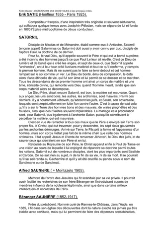 André Wautier : DICTIONNAIRE DES GNOSTIQUES et des principaux initiés.
Erik SATIE (Honfleur 1855 - Paris 1925).

       Compositeur français, d'une inspiration très originale et souvent séduisante,
qui collabora quelque temps avec Joséphin Péladan, mais se sépara de lui et fonda
en 1883 l'Église métropolitaine de Jésus conducteur.

SATORNIL
        Disciple de Nicolas et de Ménandre, établi comme eux à Antioche, Satornil
(encore appelé Saturninus ou Saturnin) doit aussi y avoir connu par Luc, disciple de
l'apôtre Paul, la doctrine de ce dernier.
        Pour lui, le vrai Dieu, qu'il appelle souvent le Père et qui est la bonté suprême,
a été inconnu des hommes jusqu'à ce que Paul Le leur ait révélé. C'est ce Dieu de
lumière et de bonté qui a créé les anges, et sept de ceux-ci, que Satornil appelle
"archontes", ont à leur tour créé l'univers matériel et tout ce qu'il renferme, y compris
le premier homme. Mais ils ne surent pas le faire se tenir debout et cet homme
rampait sur le sol comme un ver. Le Dieu de bonté, ému de compassion, le dota
alors d'une étincelle de vie, qui fut son âme et lui permit de se dresser et de marcher.
Tous les descendants de ce premier homme ont ainsi un corps de matière et une
âme, étincelle divine, qui remonte vers Dieu quand l'homme meurt, tandis que son
corps matériel alors se décompose.
        Le Dieu Père, disait encore Satornil, est bon, la matière set mauvaise. Quant
aux anges, les uns sont bons, les autres, les archontes, sont mauvais. Parmi ces
derniers, il y a notamment Jéhovah, qu'adorent les juifs, et Satan, son adversaire,
lesquels sont perpétuellement en lutte l'un contre l'autre. C'est à cause de tout cela
qu'il y a sur la Terre des hommes bons et des mauvais, de vraies prophéties et des
fausses, ainsi que des rivalités souvent implacables. Le mariage et la procréation
sont, pour Satornil, dus également à l'archonte Satan, puisqu'ils contribuent à
perpétuer la matière, qui est mauvaise.
        C'est en vue de remédier à tous ces maux que le Père a envoyé sur Terre son
propre fils, le Christ, qui dut traverser, pour y descendre, les sept cieux gouvernés
par les archontes démiurges. Arrivé sur Terre, le Fils prit la forme et l'apparence d'un
homme, mais son corps n'était pas fait de la même chair que celle des hommes
ordinaires. Il fut appelé Jésus et il tenta de renverser Jéhovah, le Dieu des juifs, et de
sauver ceux qui croiraient en son Père et en lui.
        Retourné au Royaume de son Père, le Christ apparut enfin à Paul de Tarse en
une vision au cours de laquelle il lui enjoignit de répandre sa doctrine parmi toutes
les nations. Satornil eut de nombreux disciples, dont les plus importants sont Basilide
et Cardon. On ne sait rien au sujet, ni de la fin de sa vie, ni de sa mort. Il se pourrait
qu'il se soit rendu au Cachemire et qu'il y ait été crucifié ou pendu sous le nom de
Sandimane ou de Sandimati.

Alfred SAUNIèRE ( + Montazels 1905).

        Membre de l'ordre des Jésuites qui fit scandale par sa vie privée. Il pourrait
avoir facilité les recherches de son frère Béranger en l'introduisant auprès de
membres influents de la noblesse légitimiste, ainsi que dans certains milieux
intellectuels et occultistes de Paris.

Béranger SAUNIÈRE (1852-1917).

       Frère du précédent. Nommé curé de Rennes-le-Château, dans l'Aude, en
1885, il fit dans son église des découvertes dont la nature exacte n'a jamais pu être
établie avec certitude, mais qui lui permirent de faire des dépenses considérables,
notamment au profit de sa cure, de sa paroisse et de son village.
                                                                                    244
 