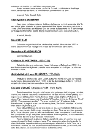 André Wautier : DICTIONNAIRE DES GNOSTIQUES et des principaux initiés.
       Il sera soutenu, entre autres, par l'abbé Boudet, curé lui-même du village
voisin de Rennes-les-Bains, et probablement par le Prieuré de Sion.

         V. aussi: Rois, Boudet, Gélis

Saushyant ou Shaoshyant
        Nom, dans certaines religions de l'Iran, du Sauveur qui doit apparaître à la "fin
des temps" pour procéder au grand jugement et faire régner ensuite la justice sur la
Terre. Cette croyance a été reportée- par les shiites duodécimans sur le personnage
qu'ils appellent le Mahdi, c'est à dire le douzième imam après Mahomet caché".

         V. aussi: Messie.

Isaac SCHELO
        Cabaliste aragonais du XIVe siècle qui se rendit à Jérusalem en 1335 et
écrivit ses souvenirs de voyage sous le titre de "Chemins de Jérusalem".

Menachem SCHNEOURSON
         Voir: Shnéourson.

Christian SCHOETTGEN (1687-1751).

        Cabaliste allemand, auteur des Horae Hebraicae et Talmudicae (1733). Il a
établi notamment les règles de prosodie selon lesquelles sont rédigés certains des
livres de la Bible.

Gottlieb-Heinrich von SCHUBERT (1780-1860).
       Traducteur allemand de Saint-Martin, auteur lui-même de "Vues sur l'aspect
nocturne des Sciences naturelles" (1808) et de "La Symbolique du Rave" (1814). Il
croyait à la métempsycose ascendante des hommes.

Édouard SCHURÉ (Strasbourg 1841 - Paris 1929).
        Écrivain occultiste français qui s'inspira principalement de Pythagore, Jacolliot,
Steiner, etc. Schuré s'est rendu célèbre surtout par ses "Grands Initiés" (1889), où il
expose la vie et l'oeuvre de Rama, Krishna, Thot, Morse, Orphée, Pythagore et
Jésus. Parmi ses autres oeuvres, il faut citer "L'Évolution divine, du Sphinx au Christ"
(1912), "Précurseurs et révoltés", "Femmes inspiratrices", "Prophètes de la
Renaissance". Il projetait aussi une deuxième partie, "Du Christ à Lucifer", à "divine",
mais elle ne vit jamais le jour.
        Pour Édouard Schuré, le ciel et la terre ont été, comme la Bible hébraïque le
raconte, créés par des élohîm mais ceux-ci ne sont pas Dieu : ce sont des anges de
la 7e classe, de ceux qu'on appelle habituellement, mais improprement, en français,
les "principautés" et qui font partie de la troisième triade angélique, Schuré assimilant
les membres de celle-ci aux dévas de l'hindouisme.
        Pour lui cependant, la planète Saturne aurait été créée en premier lieu, puis
successivement le Soleil, Jupiter et Mars. C'est alors qu'aurait eu lieu la révolte du
chérubin Lucifer, laquelle aurait eu pour conséquence la création de la Terre, de la
Lune et de l'homme. La plus ancienne civilisation terrestre aurait, pour Schuré, été
celle des Atlantes, de laquelle dériveraient toutes les autres.
                                                                                      245
 