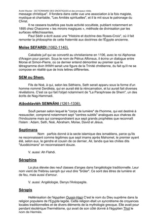 André Wautier : DICTIONNAIRE DES GNOSTIQUES et des principaux initiés.
message christique". Il fondera dans cette vue une association à la fois magiste,
mystique et charitable, "Les Amitiés spirituelles", et il la mit sous le patronage du
Christ.
        Il ne cessera toutefois pas toute activité occultiste, publiant notamment en
1895 chez Chaconne « les miroirs magiques », méthode de divinisation par les
surfaces réfléchissantes.
        Paul Sédir a écrit aussi une "Histoire et doctrine des Roses-Croix", où il fait
remonter la philosophie de cette fraternité aux doctrines de l'Égypte ancienne.

Moïse SEFARDI (1062-1140).
       Cabaliste juif qui se convertit au christianisme en 1106, avec le roi Alphonse
d'Aragon pour parrain. Sous le nom de Pétrus Alfonsus, il écrira un dialogue entre
Morse et Simon-Pierre, où ce dernier entend démontrer au premier que le
tétragramme divin IHWH serait une figure de la Trinité chrétienne, du fait qu'il ne se
compose en réalité que de trois lettres différentes.

SEM ou Shem.
        Fils de Noé, à qui, selon les Séthiens, Seth serait apparu sous la forme d'un
homme nommé Derdikéa, qui en aurait été la réincarnation, et lui aurait fait diverses
révélations. C'est ce qui fait l'objet notamment de "La Paraphrase de Shem", un des
écrits de Nag-Hamrnadi.

Alâoddavléh SEMNÂNI (1261-1336).
       Soufi persan selon lequel le "corps de lumière" de l'homme, qui est destiné à
ressusciter, comprend notamment sept "centres subtils" analogues aux chakras de
l’hindouisme mais qui correspondraient aux sept grands prophètes que reconnaît
l’Islam : Adam, Seth, Noé, Abraham, Moïse, David et Jésus.

Septimans
             Nom parfois donné à la secte islamique des ismaéliens, parce qu'ils
ne reconnaissent comme légitimes que sept imams après Mahomet, le premier ayant
été, selon eux, le gendre et cousin de ce dernier, Ali, tandis que les chiites dits
"duodécimans" en reconnaissent douze.

         V. aussi: Ah Flahdi.

Séraphins

       La plus élevée des neuf classes d'anges dans l'angélologie traditionnelle. Leur
nom vient de l'hébreu saroph qui veut dire "brûler". Ce sont des êtres de lumière et
de feu, mais aussi d'amour.

         V. aussi: Angélologie, Denys l'Aréopagite.

Sérapis
        Hellénisation de l'égyptien Oussir-Hapi C'est le nom du Dieu suprême dans la
religion populaire de l'Egypte lagide. Cette religion était un syncrétisme de croyances
locales traditionnelles et de divers éléments de la mythologie grecque. Elle avait pour
pendant ésotérique l'hermétisme, qui avait de son côté donné à l'égyptien Thot le
nom de Hermès.
                                                                                          247
 