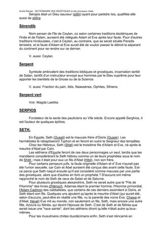 André Wautier : DICTIONNAIRE DES GNOSTIQUES et des principaux initiés.
       Sérapis était un Dieu sauveur (sôtîr) ayant pour parèdre Isis, qualifiée elle
aussi de sôtîra

Sérendib
        Nom persan de l'île de Ceylan, où selon certaines traditions ésotériques de
l'Inde et de l'Islam, auraient été relégués Adam et Eve après leur faute. Pour d'autres
traditions hindouistes, c’est à Ceylan, au contraire, que se serait situéle Paradis
terrestre, et la faute d'Adam et Eve aurait été de vouloir passer le détroit la séparant
du continent pour se rendre sur ce dernier.

         V. aussi: Ceylan.

Serpent

      Symbole ambivalent des traditions bibliques et gnostiques, incarnation tantôt
de Satan, tantôt d'un instructeur envoyé aux hommes par le Dieu suprême pour leur
apporter les bienfaits de la Gnose ou de la Science.

         V. aussi: Fraction du pain, Iblis, Naassènes, Ophites, Sthiens.

Serpent vert
         Voir: Magda Laetitia.

SERPIOS

        Fondateur de la secte des pauliciens au VIle siècle. Encore appelé Serghios, il
est l'auteur de quelques épîtres.

SETH.
        En Egypte, Seth (Oussit) est le mauvais frère d'Osiris (Oussir). Les
hermétistes le rebaptiseront Typhon et en feront en outre le Seigneur des tempêtes.
        Chez les Hébreux, Seth (Shèt) est le troisième fils d'Adam et Eve, né après le
meurtre d'Abel par Caïn.
        Les séthiens d'Egypte feront de ces deux personnages un seul, tandis que les
mandéens considérèrent le Seth hébreu comme un de leurs prophètes sous le nom
de Shitil ; mais il était pour eux un fils d'Abel (Hibil), non son frère.
        Pour certains penseurs juifs, la faute originelle d'Adam et d' Eve n'aurait pas
été l'union sexuelle, car Cain et Abel auraient été conçus dès avant cette faute. Est-
ce parce que Seth naquit ensuite qu'il est considéré comme mauvais par une partie
des gnostiques, alors que d'autres en font un prophète ? D'aucuns ont même
rapproché le nom de Seth de ceux de Satan et de Saturne.
        Pour plusieurs gnostiques alexandrins, Seth ne serait autre que le "Fils de
l'Homme" des livres d'Hénoch, Adamas étant le premier homme, l'Homme primordial,
l'Adam Cadmon des cabbalistes, que certains de ces derniers assimilent à Osiris, et
Seth étant son fils. Quelques uns ajoutent qu'après le meurtre d'Abel (qui aurait été,
selon d'aucuns, peut-être en réalité une fille, vu la parenté des noms Eve, Chawa et
d'Abel, Hevel) Eve mit au monde, non seulement un fils, Seth, mais encore une autre
fille, Azoura ou Nôréa, qui devint l'épouse de Seth. C'est de Seth et de Nôréa que
serait issue une "race sainte", dont les séthiens diront qu'elle n'était autre qu'eux-
mêmes.
        Pour les musulmans chiites duodécimans enfin, Seth s'est réincarné en

                                                                                       248
 