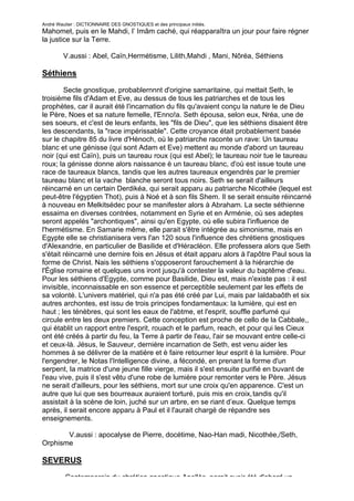 André Wautier : DICTIONNAIRE DES GNOSTIQUES et des principaux initiés.
Mahomet, puis en le Mahdi, l’ Imâm caché, qui réapparaîtra un jour pour faire régner
la justice sur la Terre.

         V.aussi : Abel, Caïn,Hermétisme, Lilith,Mahdi , Mani, Nôréa, Séthiens

Séthiens
        Secte gnostique, probablernnnt d'origine samaritaine, qui mettait Seth, le
troisième fils d'Adam et Eve, au dessus de tous les patriarches et de tous les
prophètes, car il aurait été l'incarnation du fils qu'avaient conçu la nature le de Dieu
le Père, Noes et sa nature femelle, l'Enno!a. Seth épousa, selon eux, Nréa, une de
ses soeurs, et c'est de leurs enfants, les "fils de Dieu", que les séthiens disaient être
les descendants, la "race impérissable". Cette croyance était probablement basée
sur le chapitre 85 du livre d'Hénoch, où le patriarche raconte un rave: Un taureau
blanc et une génisse (qui sont Adam et Eve) mettent au monde d'abord un taureau
noir (qui est Caïn), puis un taureau roux (qui est Abel); le taureau noir tue le taureau
roux; la génisse donne alors naissance è un taureau blanc, d'où est issue toute une
race de taureaux blancs, tandis que les autres taureaux engendrés par le premier
taureau blanc et la vache blanche seront tous noirs. Seth se serait d'ailleurs
réincarné en un certain Derdikéa, qui serait apparu au patriarche Nicothée (lequel est
peut-être l'égyptien Thot), puis à Noé et à son fils Shem. Il se serait ensuite réincarné
à nouveau en Melkitsédec pour se manifester alors à Abraham. La secte séthienne
essaima en diverses contrées, notamment en Syrie et en Arménie, où ses adeptes
seront appelés "archontiques", ainsi qu'en Egypte, où elle subira l'influence de
l'hermétisme. En Samarie même, elle parait s'être intégrée au simonisme, mais en
Egypte elle se christianisera vers l'an 120 sous l'influence des chrétiens gnostiques
d'Alexandrie, en particulier de Basilide et d'Héracléon. Elle professera alors que Seth
s'était réincarné une dernire fois en Jésus et était apparu alors à l'apôtre Paul sous la
forme de Christ. Nais les séthiens s'opposeront farouchement à la hiérarchie de
l'Église romaine et quelques uns iront jusqu'à contester la valeur du baptême d'eau.
Pour les séthiens d'Egypte, comme pour Basilide, Dieu est, mais n'existe pas : il est
invisible, inconnaissable en son essence et perceptible seulement par les effets de
sa volonté. L'univers matériel, qui n'a pas été créé par Lui, mais par Ialdabaôth et six
autres archontes, est issu de trois principes fondamentaux: la lumière, qui est en
haut ; les ténèbres, qui sont les eaux de l'abtme, et l'esprit, souffle parfumé qui
circule entre les deux premiers. Cette conception est proche de cello de la Cabbale,,
qui établit un rapport entre l'esprit, rouach et le parfum, reach, et pour qui les Cieux
ont été créés à partir du feu, la Terre à partir de l'eau, l'air se mouvant entre celle-ci
et ceux-là. Jésus, le Sauveur, dernière incarnation de Seth, est venu aider les
hommes à se délivrer de la matière et è faire retourner leur esprit è la lumière. Pour
l'engendrer, le Notas l'Intelligence divine, a fécondé, en prenant la forme d'un
serpent, la matrice d'une jeune fille vierge, mais il s'est ensuite purifié en buvant de
l'eau vive, puis il s'est vêtu d'une robe de lumière pour remonter vers le Père. Jésus
ne serait d'ailleurs, pour les séthiens, mort sur une croix qu'en apparence. C'est un
autre que lui que ses bourreaux auraient torturé, puis mis en croix,tandis qu'il
assistait à la scène de loin, juché sur un arbre, en se riant d’eux. Quelque temps
après, il serait encore apparu à Paul et il l'aurait chargé de répandre ses
enseignements.

       V.aussi : apocalyse de Pierre, docétime, Nao-Han madi, Nicothée,/Seth,
Orphisme

SEVERUS
         Contemporain du chrétien gnostique Apellès, parait avoir été d'abord un
                                                                                      249
 