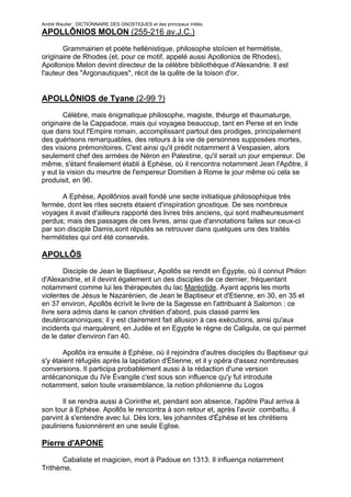 André Wautier : DICTIONNAIRE DES GNOSTIQUES et des principaux initiés.
APOLLÔNIOS MOLON (255-216 av.J.C.)

       Grammairien et poète hellénistique, philosophe stoïcien et hermétiste,
originaire de Rhodes (et, pour ce motif, appelé aussi Apollonios de Rhodes),
Apollonios Melon devint directeur de la célèbre bibliothèque d'Alexandrie. Il est
l'auteur des "Argonautiques", récit de la quête de la toison d'or.


APOLLÔNIOS de Tyane (2-99 ?)
        Célèbre, mais énigmatique philosophe, magiste, théurge et thaumaturge,
originaire de la Cappadoce, mais qui voyagea beaucoup, tant en Perse et en Inde
que dans tout l'Empire romain, accomplissant partout des prodiges, principalement
des guérisons remarquables, des retours à la vie de personnes supposées mortes,
des visions prémonitoires. C'est ainsi qu'il prédit notamment à Vespasien, alors
seulement chef des armées de Néron en Palestine, qu'il serait un jour empereur. De
même, s'étant finalement établi à Ephèse, où il rencontra notamment Jean l'Apôtre, il
y eut la vision du meurtre de l'empereur Domitien à Rome le jour même où cela se
produisit, en 96.

      A Ephèse, Apollônios avait fondé une secte initiatique philosophique très
fermée, dont les rites secrets étaient d'inspiration gnostique. De ses nombreux
voyages il avait d'ailleurs rapporté des livres très anciens, qui sont malheureusment
perdus; mais des passages de ces livres, ainsi que d'annotations faites sur ceux-ci
par son disciple Damis,sont réputés se retrouver dans quelques uns des traités
hermétistes qui ont été conservés.

APOLLÔS
        Disciple de Jean le Baptiseur, Apollôs se rendit en Égypte, où il connut Philon
d'Alexandrie, et il devint également un des disciples de ce dernier, fréquentant
notamment comme lui les thérapeutes du lac Maréotide. Ayant appris les morts
violentes de Jésus le Nazarénien, de Jean le Baptiseur et d'Etienne, en 30, en 35 et
en 37 environ, Apollôs écrivit le livre de la Sagesse en l'attribuant à Salomon : ce
livre sera admis dans le canon chrétien d'abord, puis classé parmi les
deutérocanoniques; il y est clairement fait allusion à ces exécutions, ainsi qu'aux
incidents qui marquèrent, en Judée et en Egypte le règne de Caligula, ce qui permet
de le dater d'environ l'an 40.

       Apollôs ira ensuite à Ephèse, où il rejoindra d'autres disciples du Baptiseur qui
s'y étaient réfugiés après la lapidation d'Étienne, et il y opéra d'assez nombreuses
conversions. Il participa probablement aussi à la rédaction d'une version
antécanonique du IVe Évangile c'est sous son influence qu'y fut introduite
notamment, selon toute vraisemblance, la notion philonienne du Logos

       Il se rendra aussi à Corinthe et, pendant son absence, l'apôtre Paul arriva à
son tour à Ephèse. Apollôs le rencontra à son retour et, après l'avoir combattu, il
parvint à s'entendre avec lui. Dès lors, les johannites d'Éphèse et les chrétiens
pauliniens fusionnèrent en une seule Eglise.

Pierre d'APONE
      Cabaliste et magicien, mort à Padoue en 1313. Il influença notamment
Trithème.

                                                                                       25
 