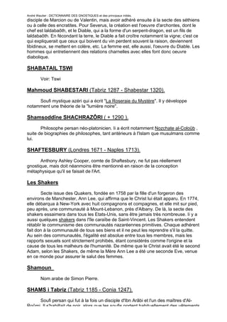 André Wautier : DICTIONNAIRE DES GNOSTIQUES et des principaux initiés.
disciple de Marcion ou de Valentin, mais avoir adhéré ensuite à la secte des séthiens
ou à celle des encratites. Pour Severus, la création est l'oeuvre d'archontes, dont le
chef est laldabaôth, et le Diable, qui a la forme d'un serpent-dragon, est un fils de
laldabaôth. En fécondant la terre, le Diable a fait croître notamment la vigne; c'est ce
qui expliquerait que ceux qui boivent du vin perdent souvent la raison, deviennent
libidineux, se mettent en colère, etc. La femme est, elle aussi, l'oeuvre du Diable. Les
hommes qui entretiennent des relations charnelles avec elles font donc oeuvre
diabolique.

SHABATAIL TSWI
         Voir: Tswi

Mahmoud SHABESTARI (Tabriz 1287 - Shabestar 1320).

     Soufi mystique azéri qui a écrit "La Roseraie du Mystère". Il y développe
notamment une théorie de la "lumière noire".

Shamsoddîne SHACHRAZÔRI ( + 1290 ).
       Philosophe persan néo-platonicien. Ii a écrit notamment Nozchate al-Coloûb ,
suite de biographies de philosophes, tant antérieurs à l'Islam que musulmans comme
lui.

SHAFTESBURY (Londres 1671 - Naples 1713).

       Anthony Ashley Cooper, comte de Shaftesbury, ne fut pas réellement
gnostique, mais doit néanmoins être mentionné en raison de la conception
métaphysique qu'il se faisait de l'Art.

Les Shakers
        Secte issue des Quakers, fondée en 1758 par la fille d'un forgeron des
environs de Manchester, Ann Lee, qui affirma que le Christ lui était apparu. En 1774,
elle débarqua à New-York avec huit compagnons et compagnes, et elle mit sur pied,
peu après, une communauté à Mount-Lebanon, près d'Albany. De là, la secte des
shakers essaimera dans tous les Etats-Unis, sans être jamais très nombreuse. Ii y a
aussi quelques shakers dans l'île caraïbe de Saint-Vincent. Les Shakers entendent
rétablir le communisme des communautés nazaréennes primitives. Chaque adhérent
fait don à la communauté de tous ses biens et il ne peut les reprendre s'il la quitte.
Au sein des communautés, l'égalité est absolue entre tous les membres, mais les
rapports sexuels sont strictement prohibés, étant considérés comme l'origine et la
cause de tous les malheurs de l'humanité. De même que le Christ avait été le second
Adam, selon les Shakers, de même la Mère Ann Lee a été une seconde Eve, venue
en ce monde pour assurer le salut des femmes.

Shamoun
         Nom arabe de Simon Pierre.

SHAMS i Tabriz (Tabriz 1185 - Conia 1247).
     Soufi persan qui fut à la fois un disciple d'Ibn Arâbi et l'un des maîtres d'Al-
Roûmi. Il s'habillait de noir, alors que les soufis portent habituellement des vêtements
                                                                                    250
 