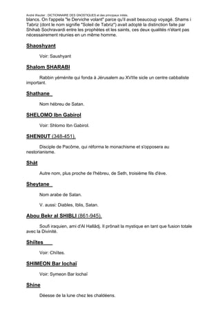 André Wautier : DICTIONNAIRE DES GNOSTIQUES et des principaux initiés.
blancs. On l'appela "le Derviche volant" parce qu'il avait beaucoup voyagé. Shams i
Tabriz (dont le nom signifie "Soleil de Tabriz") avait adopté la distinction faite par
Shihab Sochravardi entre les prophètes et les saints, ces deux qualités n'étant pas
nécessairement réunies en un même homme.

Shaoshyant
         Voir: Saushyant

Shalom SHARABI

      Rabbin yéménite qui fonda à Jérusalem au XVIIIe sicle un centre cabbaliste
important.

Shathane
         Nom hébreu de Satan.

SHELOMO Ibn Gabirol

         Voir: Shlomo Ibn Gabirol.

SHEN0UT (348-451).
       Disciple de Pacôme, qui réforma le monachisme et s'opposera au
nestorianisme.

Shàt
         Autre nom, plus proche de l'hébreu, de Seth, troisième fils d'ève.

Sheytane
         Nom arabe de Satan.

         V. aussi: Diables, Iblis, Satan.

Abou Bekr al SHIBLI (861-945).
       Soufi iraquien, ami d'Al Hallâdj. Il prônait la mystique en tant que fusion totale
avec la Divinité.

Shiîtes
         Voir: Chiïtes.

SHIMEON Bar lochaï
         Voir: Symeon Bar lochaï

Shine
         Déesse de la lune chez les chaldéens.

                                                                                      251
 