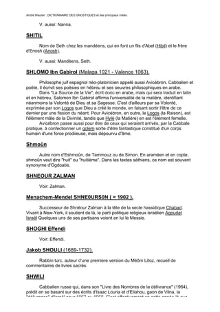 André Wautier : DICTIONNAIRE DES GNOSTIQUES et des principaux initiés.


         V. aussi: Nanna.

SHITIL
      Nom de Seth chez les mandéens, qui en font un fils d'Abel (Hibil) et le frère
d'Enosh (Anosh).

         V. aussi: Mandéens, Seth.

SHLOMO Ibn Gabirol (Malaga 1021 - Valence 1063).
       Philosophe juif espagnol néo-platonicien appelé aussi Avicébron. Cabbalien et
poète, il écrivit ses poésies en hébreu et ses oeuvres philosophiques en arabe.
       Dans "La Source de la Vie", écrit donc en arabe, mais qui sera traduit en latin
et en hébreu, Salomon Ibn Gabirol affirma l'universalité de la matière, identifiant
néanmoins la Volonté de Dieu et sa Sagesse. C'est d'ailleurs par sa Volonté,
exprimée par son Logos que Dieu a créé le monde, en faisant sortir l'être de ce
dernier par une fission du néant. Pour Avicébron, en outre, le Logos (la Raison), est
l'élément mâle de la Divinité, tandis que Hylè (la Matière) en est l'élément femelle.
       Avicébron passe aussi pour être de ceux qui seraient arrivés, par la Cabbale
pratique, à confectionner un golem sorte d'être fantastique constitué d'un corps
humain d'une force prodiieuse, mais dépourvu d'âme.

Shmoûn
      Autre nom d'Eshmoûn, de Tammouz ou de Simon. En araméen et en copte,
shmoûn veut dire "huit" ou "huitième". Dans les textes séthiens, ce nom est souvent
synonyme d'Ogdoatie.

SHNEOUR ZALMAN

         Voir: Zalman.

Menachem-Mendel SHNE0URS0N ( = 1902 ).

       Successeur de Shnéour Zalman à la tête de la secte hassidique Chabad.
Vivant à New-York, il soutient de là, le parti politique religieux israélien Agoudat
Israël Quelques uns de ses partisans voient en lui le Messie.

SHOGHI Effendi

         Voir: Effendi.

Jakob SHOULI (1689-1732).
    Rabbin turc, auteur d’une premiere version du Méôm Lôoz, recueil de
commentaires de livres sacrés.

SHWILI
       Cabbalien russe qui, dans son "Livre des Nombres de la délivrance" (1964),
prédit en se basant sur des écrits d'Isaac Louria et d'Eliahou, gaon de Vilna, la
"délivrance" d'Israël pour 1967 ou 1968. C'est effectivement en cette année-là que
                                                                                       252
 