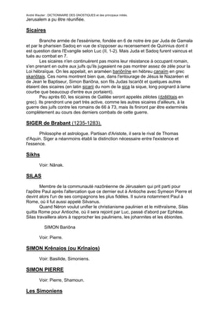 André Wautier : DICTIONNAIRE DES GNOSTIQUES et des principaux initiés.
Jerusalem a pu être réunifiée.

Sicaires

        Branche armée de l'essénisme, fondée en 6 de notre ère par Juda de Gamala
et par le pharisien Sadoq en vue de s'opposer au recensement de Quirinius dont il
est question dans l'Evangile selon Luc (II, 1-2). Mais Juda et Sadoq furent vaincus et
tués au combat en 7.
        Les sicaires n'en continuèrent pas moins leur résistance à occupant romain,
s'en prenant en outre aux juifs qu'ils jugeaient ne pas montrer assez de zèle pour la
Loi hébraïque. On les appelait, en araméen bariônîne en hébreu canaïm en grec
skariôtais. Ces noms montrent bien que, dans l'entourage de Jésus le Nazaréen et
de Jean le Baptiseur, Simon Bariôna, son fils Judas Iscariôt et quelques autres
étaient des sicaires (en latin sicarii du nom de la sica la sique, long poignard à lame
courbe que beaucoup d'entre eux portaient).
        Peu après 60, les sicaires de Galilée seront appelés zélotes (dzêlôtais en
grec). Ils prendront une part très active, comme les autres sicaires d'ailleurs, à la
guerre des juifs contre les romains de 66 à 73, mais ils finiront par être exterminés
complètement au cours des derniers combats de cette guerre.

SIGER de Brabant (1235-1283).
       Philosophe et astrologue. Partisan d'Aristote, il sera le rival de Thomas
d'Aquin. Siger a néanmoins établi la distinction nécessaire entre l'existence et
l'essence.

Sikhs

         Voir: Nânak.

SILAS

        Membre de la communauté nazôréenne de Jérusalem qui prit parti pour
l'apôtre Paul après l'altercation que ce dernier eut à Antioche avec Symeon Pierre et
devint alors l'un de ses compagnons les plus fidèles. Il suivra notamment Paul à
Rome, où il fut aussi appelé Silvanus.
        Quand Néron voulut unifier le christianisme paulinien et le mithraïsme, Silas
quitta Rome pour Antioche, où il sera rejoint par Luc, passé d'abord par Ephèse.
Silas travaillera alors à rapprocher les pauliniens, les johannites et les ébionites.

            SIMON Bariôna

         Voir: Pierre.

SIMON Krênaios (ou Krînaios)
         Voir: Basilide, Simoniens.

SIMON PIERRE

         Voir: Pierre, Shamoun.

Les Simoniens

                                                                                    253
 