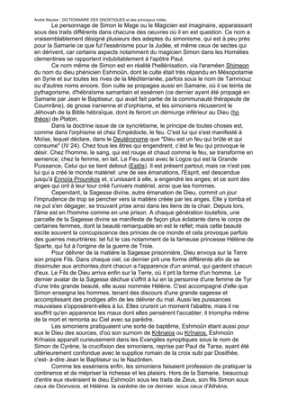 André Wautier : DICTIONNAIRE DES GNOSTIQUES et des principaux initiés.
        Le personnage de Simon le Mage ou le Magicien est imaginaire, apparaissant
sous des traits différents dans chacune des oeuvres où il en est question. Ce nom a
vraisemblablement désigné plusieurs des adeptes du simonisme, qui est à peu près
pour la Samarie ce que fut l'essénisme pour la Judée, et même ceux de sectes qui
en dérivent, car certains aspects notamment du magicien Simon dans les Homélies
clementines se rapportent indubitablement à l'apôtre Paul.
        Ce nom même de Simon est en réalité l'hellénisation, via l'araméen Shimeon
du nom du dieu phénicien Eshmoûn, dont le culte était très répandu en Mésopotamie
en Syrie et sur toutes les rives de la Méditerranée, parfois sous le nom de Tammouz
ou d'autres noms encore. Son culte se propagea aussi en Samarie, où il se teinta de
pythagorisme, d'hébraïsme samaritain et essénien (ce dernier ayant été propagé en
Samarie par Jean le Baptiseur, qui avait fait partie de la communauté thérapeute de
Coumrâne), de gnose iranienne et d'orphisme, et les simoniens récuseront le
Jéhovah de la Bible hébraïque, dont ils feront un démiurge inférieur au Dieu (ho
théos) de Platon.
        Dans la doctrine issue de ce syncrétisme, le principe de toutes choses est,
comme dans l'orphisme et chez Empédocle, le feu. C'est lui qui s'est manifesté à
Moïse, lequel déclare, dans le Deutéronome que "Dieu est un feu qui brûle et qui
consume" (IV 24). Chez tous les êtres qui engendrent, c’èst le feu qui provoque le
désir. Chez l'homme, le sang, qui est rouge et chaud comme le feu, se transforme en
semence; chez la femme, en lait. Le Feu aussi avec le Logos qui est la Grande
Puissance, Celui qui se tient debout (Estôs). Il est présent partout, mais ce n'est pas
lui qui a créé le monde matériel: une de ses émanations, l'Esprit, est descendue
jusqu'à Ennoïa Prounikos et, s’unissant à elle, a engendré les anges; et ce sont des
anges qui ont à leur tour créé l'univers matériel, ainsi que les hommes.
        Cependant, la Sagesse divine, autre émanation de Dieu, commit un jour
l'imprudence de trop se pencher vers la matière créée par les anges. Elle y tomba et
ne put s'en dégager, se trouvant prise ainsi dans les liens de la chair. Depuis lors,
l'âme est en l'homme comme en une prison. A chaque génération toutefois, une
parcelle de la Sagesse divine se manifeste de façon plus éclatante dans le corps de
certaines femmes, dont la beauté remarquable en est le reflet; mais cette beauté
excite souvent la concupiscence des princes de ce monde et cela provoque parfois
des guerres meurtrières: tel fut le cas notamment de la fameuse princesse Hélène de
Sparte, qui fut à l'origine de la guerre de Troie.
        Pour délivrer de la matière la Sagesse prisonnière, Dieu envoya sur la Terre
son propre Fils. Dans chaque ciel, ce dernier prit une forme différente afin de se
dissimuler aux archontes,dont chacun a l'apparence d'un animal, qui gardent chacun
d'eux. Le Fils de Dieu arriva enfin sur la Terre, où il prit la forme d'un homme. Le
dernier avatar de la Sagesse déchue s'offrit à lui en la personne d'une femme de Tyr
d'une très grande beauté, elle aussi nommée Hélène. C'est accompagné d'elle que
Simon enseigna les hommes, tenant des discours d'une grande sagesse et
accomplissant des prodiges afin de les délivrer du mal. Aussi les puissances
mauvaises s'opposèrent-elles à lui. Elles crurent un moment l'abattre, mais il ne
souffrit qu'en apparence les maux dont elles pensèrent l'accabler; il triompha même
de la mort et remonta au Ciel avec sa parèdre.
        Les simoniens pratiquaient une sorte de baptême, Eshmoûn étant aussi pour
eux le Dieu des sources, d'où son surnom de Krênaios ou Krînaios. Eshmoûn
Krînaios apparaît curieusement dans les Evangiles synoptiques sous le nom de
Simon de Cyrène, la crucifixion des simoniens, reprise par Paul de Tarse, ayant été
ultérieurement confondue avec le supplice romain de la croix subi par Dosithée,
c'est- à-dire Jean le Baptiseur ou le Nazôréen.
        Comme les esséniens enfin, les simoniens faisaient profession de pratiquer la
continence et de mépriser la richesse et les plaisirs. Hors de la Samarie, beaucoup
d'entre eux révéraient le dieu Eshmoûn sous les traits de Zeus, son fils Simon sous
ceux de Dionysos, et Hélène, la parèdre de ce dernier, sous ceux d'Athéna.
                                                                                   254
 