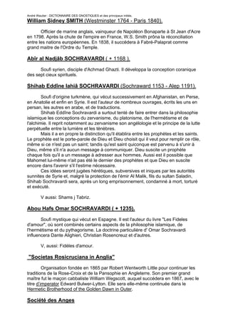 André Wautier : DICTIONNAIRE DES GNOSTIQUES et des principaux initiés.
William Sidney SMITH (Westminster 1764 - Paris 1840).

       Officier de marine anglais, vainqueur de Napoléon Bonaparte à St Jean d'Acre
en 1798. Après la chute de l'empire en France, W.S. Smith prôna la réconciliation
entre les nations européennes. En 1838, il succédera à Fabré-Palaprat comme
grand maitre de l'Ordre du Temple.

Abîr al Nadjâb SOCHRAVARDI ( + 1168 ).

      Soufi syrien, disciple d'Achmad Ghazti. Il développa la conception coranique
des sept cieux spirituels.

Shihab Eddîne Iahiâ SOCHRAVARDI (Sochraward 1153 - Alep 1191).

        Soufi d'origine turkmène, qui vécut successivement en Afghanistan, en Perse,
en Anatolie et enfin en Syrie. Il est l'auteur de nombreux ouvrages, écrits les uns en
persan, les autres en arabe, et de traductions.
        Shihab Eddîne Sochravardi a surtout tenté de faire entrer dans la philosophie
islamique les conceptions du zervanisme, du platonisme, de l'hermétisme et de
l'alchimie. Il reprit notamment au zervanisme son angélologie et le principe de la lutte
perpétuelle entre la lumière et les ténèbres.
        Mais il a en propre la distinction qu'il établira entre les prophètes et les saints.
Le prophète est le porte-parole de Dieu et Dieu choisit qui il veut pour remplir ce rôle,
même si ce n'est pas un saint; tandis qu'est saint quiconque est parvenu à s'unir à
Dieu, même s'il n'a aucun message à communiquer. Dieu suscite un prophète
chaque fois qu'il a un message à adresser aux hommes. Aussi est il possible que
Mahomet lui-même n'ait pas été le dernier des prophètes et que Dieu en suscite
encore dans l'avenir s'il l'estime nécessaire.
        Ces idées seront jugées hérétiques, subversives et iniques par les autorités
sunnites de Syrie et, malgré la protection de l'émir Al Malik, fils du sultan Saladin,
Shihab Sochravardi sera, après un long emprisonnement, condamné à mort, torturé
et exécuté.

         V aussi: Shams j Tabriz.

Abou Hafs Omar SOCHRAVARDI ( + 1235).
       Soufi mystique qui vécut en Espagne. Il est l'auteur du livre "Les Fideles
d'amour", où sont combinés certains aspects de la philosophie islamique, de
l'hermétisme et du pythagorisme. La doctrine particulière d' Omar Sochravardi
influencera Dante Alighieri, Christian Rosencreuz et d'autres.

         V, aussi: Fidèles d'amour.

"Societas Rosicruciana in Anglia"
         Organisation fondée en 1865 par Robert Wentworth Little pour continuer les
traditions de la Rose-Croix et de la Pansophie en Angleterre. Son premier grand
maître fut le maçon cabbaliste William Wegscott, auquel succédera en 1867, avec le
titre d’imperator Edward Bulwer-Lytton. Elle sera elle-même continuée dans le
Hermetic Brotherhood of the Golden Dawn in Outer.

Société des Anges

                                                                                        256
 
