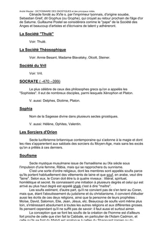 André Wautier : DICTIONNAIRE DES GNOSTIQUES et des principaux initiés.
      Cénacle fondé au XVIe s. par l'imprimeur lyonnais, d'origine souabe,
Sebastian Greif, dit Gryphus (ou Gryphe), qui croyait au retour prochain de l'âge d'or
de Saturne. Guillaume Postel se considérera comme le "pape" de la Société des
Anges et beaucoup d'artistes et d'écrivains de talent y adhéreront.

La Société "Thulé"
         Voir: Thulé.

La Société Théosophique

         Voir: Annie Besant, Madame Blavatsky, Olcott, Steiner.

Société du Vril

         Voir: Vril.

SOCRATE ( -470 –399)
      Le plus célèbre de ceux des philosophes grecs qu'on a appelés les
"Sophistes". Il eut de nombreux disciples, parmi lesquels Xénophon et Platon.

         V. aussi: Delphes, Diotime, Platon.

Sophia
         Nom de la Sagesse divine dans plusieurs sectes gnostiques.

         V. aussi: Hélène, Ophites, Valentin.

Les Sorciers d'Orion

        Secte luciférienne britannique contemporaine qui s'adonne à la magie et dont
les rites s'apparentent aux sabbats des sorciers du Moyen-Age, mais sans les excès
qu'on a prêtés à ces derniers.

Soufisme
         Secte mystique musulmane issue de l'ismaélisme au IXe siècle sous
l'impulsion d'une femme, Râbia, mais qui se rapprochera du sunnisme.
         C'est une sorte d'ordre religieux, dont les membres sont appelés soufis parce
qu'ils portent habituellement des vêtements de laine et que souf, en arabe, veut dire
"laine". Selon eux, le Coran doit être lu à quatre niveaux : littéral, spirituel,
homilétique et secret. Ils connaissent une initiation à plusieurs degrés et celui qui est
arrivé au plus haut degré est appelé shaik c'est à dire "maître".
         Les soufis estiment, d'autre part, qu'il ne convient pas de s'en tenir au Coran,
mais que, étant l'aboutissement du judaïsme et du christianisme, il convient d'étudier
aussi les écrits de ces deux religions, ainsi que la personne de leurs prophètes :
Moïse, David, Salomon, Elie, Jean, Jésus, etc. Beaucoup de soufis vont même plus
loin, s'intéressant absolument à toutes les autres religions et aux différentes gnoses.
Ils pensent cependant qu'il ne suffit pas de savoir: il faut aussi et surtout aimer.
         La conception que se font les soufis de la création de l'homme est d'ailleurs
fort proche de celle que s'en fait la Cabbale, en particulier de l'Adam Cadmon, et
celle qu'ils se font du Mahdi est analogue à celles du Shaosyant iranien ou du
                                                                                      257
 