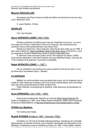 André Wautier : DICTIONNAIRE DES GNOSTIQUES et des principaux initiés.
Sauveur des chrétiens gnostiques.

Maurice SOULEILLON

        Successeur de Pierre Vintras à la tête de l'Ordre du Carmel à la mort de celui-
ci le 7 décembre 1875.

         V. aussi: Boullan, Vintras.

SOUSLOV

         Voir: Ivan Souslov.

Henry SPENCER LEWIS (1883-1939).

       Penseur américain qui affirma avoir reçu de "supérieurs inconnus", au cours
d'un séjour en France, notamment à Paris et à Toulouse, des instructions pour
continuer l'oeuvre de la prétendûment vraie Rose-Croix.
       Rentré aux Etats-Unis. Henry Spencer Lewis fonda dans cette vue en 1909, à
San José (Californie), l'Antic and Mystic Order of the Rosy Cross (A.M.O.R.C.), pour
qui cependont Christian Rosencreuz serait un personnage légendaire.
       H. Spencer Lewis est aussi l'auteur d'une "Vie mystique de Jésus" (1929),
d'une lecture attachante, mais dont l'exposé n'est que faiblement étayé, ainsi que de
"L'Art mystique de la guérison", tout aussi contestable.

Ralph SPENCER LEWIS ( + 1987 ).

      Fils du précédent, qui continua son oeuvre après la mort de son père. Il a eu
lui-même pour successeur Gary L. Stewart.

Le spiritisme
       Méthod: dc communication avec les esprits des morts, qui fut imaginée vers la
moitié du XIXe siècle par le pasteur John Fox à partir d'observations qu'il avait faites
chez des tribus amérindiennes de l'État de New-York.
       Cette méthode ne postule pas le dualisme, mais beaucoup de gnostiques s'y
adonneront.

Anna SPRENGEL (vers 1850 - 1893).

      Rosicrucienne allemande. Membre en outre de l'Ordo Templi Orientis elle
fonda en Angleterre en 1887, avec Willian Robert Woodman, Willian Wynn Westcott
et Samuel Liddell Mathers, le Hermetic Brotherhood of the Golden Dawn in Outer.

STADA (ou Stadios).
         Voir: léshou ben Stada.

Rudolf STEINER (Kraljevic 1861 - Dornach 1925).

        Fondateur en 1913 de la Société anthroposophique, dissidence de la Société
théosophique. Il avait fait à Vienne, puis à Weimar, des études de philosophie et de
littérature, s'intéressant surtout à Goethe et à Kant. En 1897, il alla s'établir à Berlin,
où il adhéra à la branche allemande de la Société théosophique, dont il deviendra le
                                                                                        258
 
