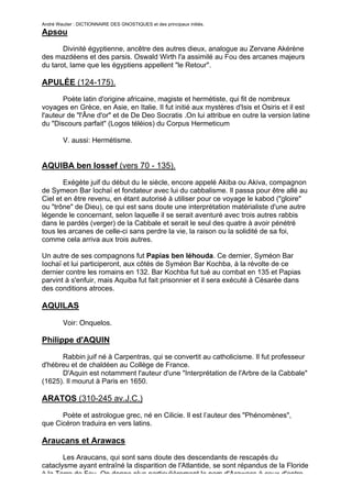 André Wautier : DICTIONNAIRE DES GNOSTIQUES et des principaux initiés.
Apsou

       Divinité égyptienne, ancêtre des autres dieux, analogue au Zervane Akérène
des mazdéens et des parsis. Oswald Wirth l'a assimilé au Fou des arcanes majeurs
du tarot, lame que les égyptiens appellent "le Retour".

APULÉE (124-175).
       Poète latin d'origine africaine, magiste et hermétiste, qui fit de nombreux
voyages en Grèce, en Asie, en Italie. Il fut initié aux mystères d'Isis et Osiris et il est
l'auteur de "l'Âne d'or" et de De Deo Socratis .On lui attribue en outre la version latine
du "Discours parfait" (Logos téléios) du Corpus Hermeticum

         V. aussi: Hermétisme.


AQUIBA ben Iossef (vers 70 - 135).
       Exégète juif du début du Ie siècle, encore appelé Akiba ou Akiva, compagnon
de Symeon Bar Iochaï et fondateur avec lui du cabbalisme. Il passa pour être allé au
Ciel et en être revenu, en étant autorisé à utiliser pour ce voyage le kabod ("gloire"
ou "trône" de Dieu), ce qui est sans doute une interprétation matérialiste d'une autre
légende le concernant, selon laquelle il se serait aventuré avec trois autres rabbis
dans le pardès (verger) de la Cabbale et serait le seul des quatre à avoir pénétré
tous les arcanes de celle-ci sans perdre la vie, la raison ou la solidité de sa foi,
comme cela arriva aux trois autres.

Un autre de ses compagnons fut Papias ben Iéhouda. Ce dernier, Syméon Bar
Iochaï et lui participeront, aux côtés de Syméon Bar Kochba, à la révolte de ce
dernier contre les romains en 132. Bar Kochba fut tué au combat en 135 et Papias
parvint à s'enfuir, mais Aquiba fut fait prisonnier et il sera exécuté à Césarée dans
des conditions atroces.

AQUILAS

         Voir: Onquelos.

Philippe d'AQUIN

      Rabbin juif né à Carpentras, qui se convertit au catholicisme. Il fut professeur
d'hébreu et de chaldéen au Collège de France.
      D'Aquin est notamment l'auteur d'une "Interprétation de l'Arbre de la Cabbale"
(1625). Il mourut à Paris en 1650.

ARATOS (310-245 av.J.C.)

      Poète et astrologue grec, né en Cilicie. Il est l’auteur des "Phénomènes",
que Cicéron traduira en vers latins.

Araucans et Arawacs
       Les Araucans, qui sont sans doute des descendants de rescapés du
cataclysme ayant entraîné la disparition de l'Atlantide, se sont répandus de la Floride
à la Terre de Feu. On donne plus particulièrement le nom d'Arawacs à ceux d'entre
                                                                                        26
 