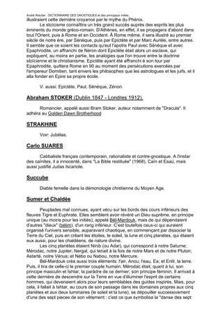 André Wautier : DICTIONNAIRE DES GNOSTIQUES et des principaux initiés.
illustraient cette dernière croyance par le mythe du Phénix.
        Le stoïcisme connaîttra un très grand succès auprès des esprits les plus
éminents du monde gréco-romain. D'Athènes, en effet, il se propagera d'abord dans
tout l'Orient, puis à Rome et en Occident. Â Rome même, il sera illustré au premier
siècle de notre ère, par Sénèque, puis par Epictète et par Marc Aurèle, entre autres.
Il semble que ce soient les contacts qu'eut l'apotre Paul avec Sénèque et avec
Epaphrodite, un affranchi de Néron dont Epictète était alors un esclave, qui
expliquent, au moins en partie, les analogies que l'on trouve entre la doctrine
stoïcienne et le christianisme. Epictête ayant été affranchi è son tour par
Epaphrodite, quittera Rome en 90 au moment des persécutions exercées par
l'empereur Domitien, tant envers les philosophes que les astrologues et les juifs, et il
alla fonder en Epire sa propre école.

         V. aussi: Epictète, Paul, Sénèque, Zénon.

Abraham STOKER (Dublin 1847 - Londres 1912).
      Romancier, appelé aussi Bram Stoker, auteur notamment de "Dracula". Il
adhéra au Golden Dawn Brotherhood

STRAKHINE
         Voir: Jubélas.

Carlo SUARES
       Cabbaliste français contemporain, rationaliste et contre-gnostique. A l'instar
des caïnites, il a innocenté, dans "La Bible restituée" (1968), Caïn et Esaü, mais
aussi justifié Judas Iscariote.

Succube

         Diable femelle dans la démonologie chrétienne du Moyen Age.

Sumer et Chaldée

        Peuplades mal connues, ayant vécu sur les bords des cours inférieurs des
fleuves Tigre et Euphrate. Elles semblent avoir révéré un Dieu suprême, en principe
unique (au moins pour les initiés), appelé Bél-Mardouk, mais de qui dépendaient
d'autres "dieux" (bélim), d'un rang inférieur. C’est toutefois ceux-ci qui auraient
organisé l'univers sensible, auparavant chaotique, en commençant par dissocier la
Terre du Ciel, puis en créant les étoiles, le soleil, la lune et cinq planètes, qui étaient
eux aussi, pour les chaldéens, de nature divine.
        Les cinq planètes étaient Ninib (ou Adar), qui correspond à notre Saturne;
Mérodac, notre Jupiter; Nergal, qui tenait à la fois de notre Mars et de notre Pluton;
Astarté, notre Vénus; et Nébo ou Nabou, notre Mercure.
        Bél-Mardouk créa aussi trois éléments: l'air, Anou; l'eau, Ea; et Enlil, la terre.
Puis, il tira de celle-ci le premier couple humain. Mérodac était, quant à lui, son
principe masculin et Ishtar, la paràdre de ce dernier, son principe féminin. Il arrivait à
cette dernière de descendre sur la Terre en vue d’illuminer l'esprit de certains
hommes, qui devenaient alors pour leurs semblables des guides inspirés. Mais, pour
cela, il fallait à Ishtar, au cours de son passage dans les domaines propres aux cinq
planètes et aux deux luminaires (le soleil et la lune), se dépouiller successivement
d'une des sept pieces de son vêtement : c'est ce que symbolisa la "danse des sept

                                                                                        260
 