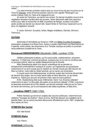 André Wautier : DICTIONNAIRE DES GNOSTIQUES et des principaux initiés.
voiles".
        L'un des hommes qu'Ishtar inspira ainsi au cours d'une de ses incurions sur la
Terre fut Oannès, sorte d’homme-poisson (dont le nom signifie "l'Étranger") qui
sortait chaque matin du Tigre et le regagnait le soir.
        Un autre fut Tammouz, qui devint son amant. Ce dernier toutefois mourut et la
végétation terrestre s'arrêta alors de pousser. Ishtar descendit cette fois jusqu'aux
enfers pour aller le rechercher et Allât, la parèdre de Nergal, accéda à sa prière
après qu'elle eut dansé nue devant elle. Quant Ishtar et Tammouz reparurent sur la
terre, la végétation reverdit.

     V. aussi: Eshmon, Eurydice, Ishtar, Mages chaldéens, Oannès, Shmoun,
Tamrnouz.

SUTION
        Alchimiste et hermétiste qui fonda en 1598 une Militia Crucifera Evangelica,
association analogue à la Rose-Croix. Sution a publié notamment une Naometrica où
il spécifie, entre autres, les dimensions d'un Temple mystique et prédit un prochain
renouvellement complet de la Terre.

Emmanuel SWEDENBORG (Stockholm 1688 - Londres 1770).
       Célèbre philosophe suédois, qui fut aussi poète, mathématicien, physicien,
ingénieur. Il n'était pas vraiment gnostique, puisque pour lui le mal ne constitue pas
un principe distinct, étant en réalité l'éloignement de la Divinité.
       Mais Swedenborg alliait à la rigueur scientifique de sa pensée un
tempérament profondément mystique et voyant, qui l'apparente aux gnostiques
notamment en ce qu'il croyait que la création du monde n'avait pas été l'oeuvre de
Dieu lui-même, mais celle du Soleil spirituel, qui en serait une émanation.
       Il croyait aussi à la métempsycose, le dernier avatar des hommes devant être
de devenir des anges, don le corps serait mâle et l'âme féminine, ce qui serait,
d'après lui, l'idéal pour pouvoir se joindre à Dieu dans le Ciel supérieur.
       Enfin, Swedenborg était aussi millénariste. Dans "Les Arcanes célestes"
notamment et dans "La Nouvelle Jérusalem et sa doctrine céleste" (1758), il annonce
la descente prochaine de la Cité céleste, qui devrait subsister mille ans sur la Terre
et mener les hommes, par la connaissance des idées suprêmes, à l'état divin.

   Jonathan SWIFT (1667-1765).
      Prêtre irlandais qui écrivit en anglais des oeuvres satiriques, notamment ses
célèbres "Voyages de Gulliver". Dans ce livre, Swift fait allusion aux satellites de la
planète Mars, qui ne seront pourtant découverts officiellement qu'en 1887, longtemps
donc après sa mort.

SYMEON Bar locher
         Voir: Bar-lochai.

SYMEON Kîpha

         Voir: Pierre.

SYNESIUS (370-414).

                                                                                   261
 