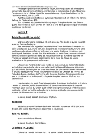 André Wautier : DICTIONNAIRE DES GNOSTIQUES et des principaux initiés.
        Philosophe platonicien et alchimiste libyen, qui intégra dans sa philosophie
personnelle des éléments chrétiens, montanistes et mithriacistes. Il fut à Alexandrie
l'un des amis de la célèbre Hypathie, assassinée en 415 par des chrétiens, et de
l'alchimiste Marie, dite la Juive.
        Ayant épousé une chrétienne, Synesius s'était converti en 403 et il fut nommé
évêque de Ptolémaïs en 410.
        Son nom sera adopté comme hiéronyme par Théophile Fabre des Essarts
quand il succédera à Jules Doinel, en 1894, à la tête de l'Église gnostique universelle
fondée par ce dernier.

         Lettre T
Table Ronde (Ordre de la)

       Ordre de chevalerie initiatique né en France au XIIe siècle et qui se répandit
aussi en Grande-Bretagne.
       Ses membres sont appelés Chevaliers de la Table Ronde ou Chevaliers du
Saint Graal parce que, d'une part, ses dirigeants se réunissaient autour d'une table
ronde ou ovale afin de préserver entre eux une stricte égalité de principe et que,
d'autre part, ils étaient censés être à la recherche du saint Graal, un vase qui aurait
contenu quelques gouttes du sang de Jésus crucifié et qui aurait été rapporté en
France par Joseph d'Arimatie, accompagné de la mère de Jésus, de Marie
Madeleine et de quelques autres femmes.

        L'histoire de l'Ordre de la Table ronde est mal connue, du fait qu'elle résulte
surtout de romans de chevalerie, qui mélangent traditions et fictions de telle sorte
qu'il est difficile de distinguer les unes des autres. Le plus ancien de ces romans est
le Brut du poète jersyais Wace. Parurent ensuite ceux de Chrétien de Troyes, de
Robert de Boron, de Guiot de Provins, etc. Ceux de Guiot de Provins seront à leur
tour la principale source d'inspiration du poète templier bavarois Wolfram von
Eschenbach.

       Les chevaliers du saint Graal s'engageaient à pratiquer la chasteté, la droiture,
l'amour du prochain, l'aide aux déshérités, le pardon des offenses et le culte de
l'honneur. Leur "queste du Graal" avait en fait une signification plus symbolique que
matérielle : c'était surtout la recherche de la lumière spirituelle par une constante
volonté de dépassement de soi-même.

         V. aussi: Graal, Joseph d'Arimatie, Wolfram.

Taborites
       Secte issue du hussisme et des frères moraves. Fondée en 1419 par Jean
Ziegler, elle subira des influences bogomiles et vaudoises.

Tab (ou Taheb).

         Nom samaritain du Messie.

         V. aussi: Dosithée, Samaritains.

Le Baron TALBERG
         Colonel de l'armée russe en 1917, le baron Talberg, qui était d'origine balte,
                                                                                      262
 