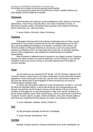 André Wautier : DICTIONNAIRE DES GNOSTIQUES et des principaux initiés.
fut ministre de la Justice du dernier gouvernement tsariste.
       Il fut aussi grand martre de la Confrérie de la Vérité, société initiatisue qui
avait adopté comme emblème la svastika.

Tammouz

       Amant terrestre de la déesse suméro-chaldéenne Ishtar. Après sa mort et sa
résurrection, il sera mis au rang des dieux. Son culte se répandit en Syrie, en
Phénicie et jusqu'en Judée, et il portera alors aussi les noms d'Adonis, Eshmoûn,
Simon, Doumouzi, etc., selon les réions.

         V. aussi: Adonis, Eshmoûn, Ishtar, Sumériens.

Taoïsme

        Philosophie chinoise dont le plus illustre représentant est Lao-Tsoe, auquel
est attribué le Tao te King Le taoïsme est en fait une métaphysique pure et n'est
donc pas essentiellement gnostique. Au contraire, il professe, entre autres, que
l'homme accède au Père par la femme et, dans le tao, le yin et le yang notions
reprises au philosophe Fô-Hi, du 29e siècle avant notre ère, ne sont pas opposés,
encore moins antagonistes, mais réellement complémentaires et d'ailleurs
indissociables.
        Mais le taoisme a dégénéré dans le peuple en une religion de salut. Quelsues
taoïstes ont même imaginé une sorte de démiurge, nommé Tchang-Ti, qui serait le
médiateur entre le tao, conçu comme un principe impersonnel et immuable, et
l'univers sensible.


Tarot

        Jeu de cartes qui se compose de 78 "lames", soit 22 "arcanes" majeurs et 56
"arcanes" mineurs, ayant chacun une valeur symbolique. Ce jeu parait être d'origine
égyptienne. Il est à remarquer, en tout cas, que les noms des arcanes majeurs ne
sont pas les mêmes dans le tarot égyptien et dans les tarots qui ont cours en
Occident depuis le Moyen Age.
        A chacun des 22 arcanes majeurs on a fait correspondre, au XIXe s., l'une des
22 lettres de l'alphabet hébreu, mais le bien-fondé de ces correspondances est
discuté. Inversement, les 56 arcanes mineurs ont été réduits à 52 par fusion des
cavaliers et des pages en un seul personnage: le valet, pour donner naissance au
jeu de cartes ordinaire actuel. Dans certains pays, celui-ci a néanmoins conservé les
"couleurs" du tarot: glaives, coupes, deniers et bâtons, mais dans d'autres celles-ci
sont devenues respectivement les piques, les coeurs, les carreaux et les trèfles.

         V. aussi: Alphabet, Cabbale, Cartes, Charles VI.

TAT
         Un des principaux disciples de Hermès Trismégiste.

         V. aussi: Hermès, Hermétisme, Thot.

TATIEN
         Disciple, d'origine syrienne, d'Ignace d'Antioche et de Justin l'apologiste, qui

                                                                                         263
 