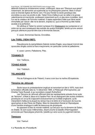 André Wautier : DICTIONNAIRE DES GNOSTIQUES et des principaux initiés.
défendit d'abord le christianisme romain, s'efforçant, dans son "Discours aux grecs"
notamment, de démontrer sa supériorité sur la philosophie païenne. Mais il rompit
avec la Grande Eglise de Rome vers 172 pour fonder la secte gnostique des
encratites ou pour se joindre à elle. Tatien finira d'ailleurs par se rallier à la gnose
valentinienne et marcionite, professant notamment qu'il y a des éons invisibles, dont
l'un est le créateur de l'Univers matériel. Il rejeta cependant l'idée que l'âme serait
immortelle par nature: elle ne le devient, d'après lui, que si l'homme qu'elle habite
accède à la perfection.
       On attribue à Tatien la version syriaque d'un Diatessaron qui juxtapose en un
ordre qui se veut conséquent des extraits de quatre évangiles, tandis qu'une version
grecque ultérieure pourrait être due à Ammonias Saccas.

         V. aussi: Ammonias Sacras, Encratites.

Léo TAXIL (1834-1907).

      Pseudonyme du pamphlétaire Gabriel Jordan-Pagès, sous lequel il écrivit des
opuscules dirigés contre la franc-maçonnerie, en particulier contre le palladisme.

         V. aussi: Lemmi, Palladisme, Pike.

TCHANG-TI
         Voir: TaôÏsme.

TCHAO KOUN
         Voir: Trebitsch.

TELANGHÊS

         Fils de Pythagore et de Théanô, Il sera à son tour le maître d'Empédocle.

Témoins de Jéhovah

       Secte issue du protestantisme anglican et remontant en fait à 1879, mais dont
la fondation officielle date du 13 décembre 1884, à Pittsburgh (Pennsylvanie), par
Charles Taize Russell, à qui succédera Joseph Rutherford.
       Les Témoins de Jéhovah affirment être les représentants actuels d'une suite
de "témoins", d'Abel à Jésus et à l'apôtre Paul. Ils se distinguent des autres chrétiens
gnostiques en ce qu'ils s'appuient exclusivement sur la Bible anglicane, qu'ils
interprètent d'ailleurs la plupart du temps trop à la lettre et à l'exclusion de tous les
apocryphes et des Pères de l'Église. Mais ils interprètent Daniel et l'Apocalypse
d'une manière analogue à celle de beaucoup de gnostiques.
       Ils opposent à Dieu le monde matériel, qui est pour eux le domaine de Satan,
du Diable. Ils sont aussi millénaristes, disant proche la bataille d'Harmageddon
annoncée par l'Apocalypse johannite, bataille qui sera suivie du jugement dernier.

Temoura

         Voir: Tserouf.


Le Temple du Cromlech
                                                                                     264
 