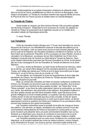 André Wautier : DICTIONNAIRE DES GNOSTIQUES et des principaux initiés.


       Société ésotériste et occultiste d'inspiration chrétienne et celtisante créée
dans le sud de la France, parallèlement au Héron du Val d'or en Bourgogne, mais
d'esprit universaliste. Le Temple du Cromlech entretint des rapports étroits tant avec
le Prieuré de Sion en France qu'avec le Golden Dawn en Grande-Bretagne.

Le Temple de Thabor.

         Secte fondée en Avignon par Dom Antoine Pernety. Elle est parfois appelée
"les Illuminés d'Avignon". S'attendant à la fin prochaine du monde, les adeptes du
Temple de Thabor se proposaient de le régénérer ensuite sur le modèle de la
Jérusalem céleste de l'Apocalypse johannite.

         V. aussi: Pernety.

Les Templiers
        Ordre de chevalerie fondé à Bruges vers 1110 par neuf chevaliers du nord du
Royaume de France en vue officiellement d'assurer la sécurité des pélerins qui se
rendaient à Jérusalem, mais qui parait avoir poursuivi aussi d'autres objectifs. Ayant
pris la route de la Palestine, les chevaliers fondateurs s'arrêteront à Ephèse, où ils se
feront bénir par le patriarche Théoclîtîs, le 67e successeur de Jean l'Apôtre. Arrivés à
Jérusalem, le roi Baudouin, successeur de son frère Godefroid, leur fit don d'une
habitation construite près de l'endroit où s'était élevé le Temple de Salomon. Alors
qu'ils s'étaient dénommés jusqu'alors les Pauvres Chevaliers du Christ, ils donnèrent
dès lors à leur compagnie le nom de Chevaliers du Temple de Salomon et du Saint
Sépulcre.
        L'un d'eux, André de Montbard, qui était l'oncle de Bernard de Clairvaux, obtint
de ce dernier, qui venait d'être désigné comme secrétaire général du concile de
Troyes, qu'il rédige des statuts pour l'Ordre et qu'il le fasse reconnaître par le pape
Honorius II, ce qui fut fait au cours de ce concile, en 1128.
        Par ces statuts, qui s'inspiraient à la fois de l'augustinisme et de la règle des
bénédictins de Citeaux, les chevaliers de l'Ordre du Temple devaient observer
chasteté, discipline et pauvreté.
        Mais, au contact des chevaliers de l'Islam et d'autres confessions chrétiennes
d'Orient, les Templiers se donneront aussi des constitutions secrètes, dont la teneur
communiquée qu'aux membres de deux grades occultes : les "frères élus" et les
"frères consolés", et qui firent de cette organisation interne la continuatrice, au moins
pour partie, des esséniens, des johannites et des séthiens. N'accédaient d'ailleurs à
ces deux grades secrets que des frères templiers d'élite, ayant fait preuve d'une
grande intelligence et d'une moralité parfaite. Le supérieur des élus portait le titre de
"maître secret" et celui de l'ensemble des élus et des consolés, le titre de "grand
commandeur", lequel était nécessairement un autre que le grand maître, ce dernier
apparaissant comme le supérieur de l'Ordre pour l'extérieur et ne connaissant même
souvent pas l'existence d'un grand commandeur.
        Les Templiers instaurèrent aussi le procédé de la lettre de change en faveur
des pèlerins. Ces derniers, au départ, remettaient une certaine somme à l'une des
commanderies métropolitaines de l'Ordre et recevaient en contre-partie un reçu,
qu'ils n'avaient qu'à présenter dans une autre commanderie templière sise sur leur
itinéraire ou à destination pour recevoir du numéraire à concurrence de ce qu'ils
avaient vers au départ, déduction faite d'un certain courtage, d'ailleurs modéré.
        Les Templiers paraissent avoir en outre connu l'existence d'un continent outre
Atlantique, où ils auraient exploité des mines de métaux précieux, surtout d'argent,
qu'ils ramenaient en Europe. Les revenus que leur assurèrent cette activité et la
pratique de la lettre de change, comme dit plus haut, rendirent l'Ordre du Temple très
                                                                                     265
 