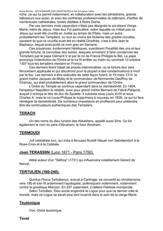 André Wautier : DICTIONNAIRE DES GNOSTIQUES et des principaux initiés.
riche, ce qui lui permit notamment, en collaboration avec les bénédictins, grands
bâtisseurs eux aussi, et avec les confréries professionnelles du bâtiment, d'édifier de
nombreuses cathédrales, toutes dédiées à Notre Dame.
        Par ces derniers mots cependant n'était pas désignée la soi-disant Vierge
Marie, mère de Jésus, mais leur Foi particulière, selon laquelle ce n'était pas ce
Jésus qui avait été crucifié en Judée au temps de Pilate, mais un autre :
probablement les Templiers, ou tout au moins les titulaires des grades occultes,
savaient ils que ce crucifié avait été en réalité Dosithée, c'est à dire Jean le
Baptiseur, lequel avait porté ce nom grec en Samarie.
        Ces croyances, évidemment hérétiques, suscitèrent l'hostilité des uns et leur
grande fortune, la convoitise des autres, lesquels arrivèrent à faire condamner les
Templiers par le pape Clément V et par le roi de France Philippe le Bel. Le pape
prononça l'interdiction de l'Ordre et le roi fit arrêter au matin du vendredi 13 octobre
1307 tous les templiers résidant en France.
        Ces derniers firent l'objet de procès interminables, où la torture leur sera
férocement appliquée et qui aboutiront pour la plupart à des condamnations à mort
par le feu. Les derniers à être exécutés de cette façon furent, le 19 mars 1314, le
grand maître Jacques de Molay et le commandeur de Normandie Geoffroy de
Charnay, qui était probablement alors le grand commandeur de l'Ordre.
        L'Ordre du Temple se continua cependant dans la clandestinité. En 1804,
l'empereur Napoléon le rétablit, avec pour grand maître Bernard de Fabré-Palaprat,
auquel il octroya le titre de duc de Spolète. Il subsista sous Louis XVIII et sous
Charles X, mais le roi Louis-Philippe le supprimera à nouveau en 1838, ce qui lui fera
réintégrer la clandestinité. De nombreux imposteurs en profiteront pour prétendre
être les continuateurs authentiques des Templiers.

TERACH

      Un des noms du dieu lunaire des Akkadiens, appelé aussi Sine. Ce fut
également le nom du père d'Abraham, le futur Abraham.

TERMOUDI
     Juif cabhaliste turc, qui initia à Brousse Rudolf Glauer von Sebottendorf à la
Rose-Croix et à la Cabbale.

Joan TERASS0N (Lyon 1671 - Paris 1750).

      Abbé auteur d'un "Séthos" (1731) qui influencera notablement Gérard de
Nerval.

TERTULIEN (160-240).

       Quintus Florus Tertullianus, avocat à Carthage, se convertit au christianisme
vers 195 et s'en fit ardemment l'apologiste, polémiquant violemment, notamment
contre le gnostique Marcion. En 207 cependant, il ralliera l'hérésie montaniste.
       Selon Tertullien, Dieu aurait engendré le Logos pour que ce dernier crée le
monde, mais ce Logos se serait plus tard incarné dans le sein de la vierge Marie.

Teutonique
         Voir: Ordre teutonique.

Tevel
                                                                                    266
 