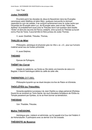 André Wautier : DICTIONNAIRE DES GNOSTIQUES et des principaux initiés.


         Voir: T'vel.

Judas THADDÉE
        Énuméré parmi les disciples de Jésus le Nazarénien dans les Évangiles
canoniques selon Matthieu et selon Marc, quelques manuscrits lui donnant
cependant le nom de Lebbée. Il se confond certainement avec le Judas (autre que
l'Iscariote) de l'Évangile selon Luc, de l'Évangile selon Jean et des "Actes des
Apôtres" et probablement aussi avec le Théudas dont il est question dans lesdits
"Actes" et dans les oeuvres de Flavius Josèphe, ainsi qu'avec le Théodas qu'aurait
connu Paul de Tarse. Il pourrait être le frère jumeau de Judas Thomas.

         V. aussi: Dosithéé, Théudas, Thomas,

THALES de Milet
      Philosophe, astrologue et physicien grec du VIle s. av. J.C., pour qui l'univers
matériel serait issu de l'océan primordial.

         V. aussi Delphes.

THEANO

         Epouse de Pythagore.

THÉBIT Ibn Corrat
     Adepte du sabéisme, qui fonda au IXe siècle une branche de celui-ci à
Bagdad. Il devint l'astrologue attitré du calife de cette ville.


THERISTIOS (317-390).
         Philosophe byzantin qui se disait disciple à la fois de Platon et d'Aristote.

THOCLÊTÈS (ou Théoclîtîs).

     Soixante-septième successeur de Jean l'Apôtre au siège patriarcal d'Ephèse.
Quand ils se rendirent en Terre Sainte, les neuf chevaliers fondateurs de l'Ordre du
Temple passèrent par Ephèse, où ils se firent donner sa bénédiction.

THEODAS
         Voir: Thaddée, Théudas.


Maître THÉODORE.
      Astrologue grec, médecin et alchimiste, qui fut appelé à la Cour de Frédéric II
de Hohenstaufen. Il participera avec ce dernier à la VIe croisade.

THÉODOTE de Byzance

                                                                                         267
 