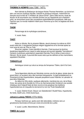 André Wautier : DICTIONNAIRE DES GNOSTIQUES et des principaux initiés.
THOMAS A KEMPIS (vers 1390 - 1471).

         Nom latinisé du Brabançon de langue thioise Thomas Hemerken, qui écrivit en
latin une oeuvre mystique réputée, traduite en plusieurs langues, notamment en
français sous le titre de "L'imitation de Jésus-Christ". Dans cette oeuvre, toute de
ferveur et de soumission aux volontés divines (ce qui l'apparente aux chassisim
juifs), se rencontrent aussi des conceptions essentiellement gnostiques, telle que
l'opinion que, le monde matériel n'étant pour l'homme qu'un exil, la sagesse est de le
mépriser.

THOR
         Personnage de la mythologie scandinave.

         V. aussi: Ases.

THOT

       Atota ou Athotis, fils du pharaon Ménès, devint pharaon lui-même en 4241
avant notre ère. Il réorganisa l'antique religion égyptienne et fut divinisé après sa
mort sous le nom de Thot ou Toth.
       Sous les Lagides, il sera identifié à Hermès. C'est pourquoi la doctrine
ésotérique égyptienne qui naquit à cette époque est souvent appelée "hermétisme".
Certains musulmans assimileront cependant Hermès-Thot à Idriss (c'est-à dire à
Hénoch, fils de Iared). Il pourrait être aussi celui que les séthiens et les manichéens
appelaient Nicothée.

THRASYLLE
         Astrologue romain qui vécut au temps de l'empereur Tibère, dont il fut l’ami.

Thulé

         Terre légendaire décrite par Hérodote comme une Ile de glace, située dans le
grand Nord, où auraient vécu des hommes transparents. Il s'agit probablement du
Groenland et des Hyperboréens, lesquels peuplèrent aussi l'Islande, le Labrador et
peut-être l'Atlantide.
         Au début du XXe siècle, quelques allemands, membres les uns, de la Rose
Croix, les autres de la Société du Vril ou du Germanenorden fonderont une société
initiatique dont l'objectif était de faire revivre et de perpétuer les traditions
hyperboréennes et à laquelle ils donneront le nom de Thulé Gesellschaft

       V. aussi: Dietrich Ecart, Glauer von Sebottendorf, Rudolf Hess, Hyperborée,
Ile Verte, Adolf Lanz, Ordre teutonique.

Johann-Ludwig TIECK (1773-1833).
       Penseur berlinois qui, après avoir été rationaliste, inclinera vers un
gnosticisme illuministe et finira par croire à la divinité de Lucifer.

         V. aussi: Lucifer, Manichéisme, Steiner.

TIMEE de Locre

                                                                                     270
 