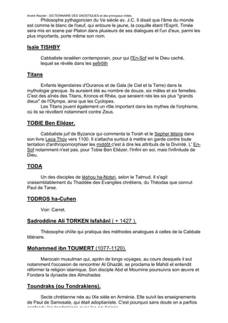 André Wautier : DICTIONNAIRE DES GNOSTIQUES et des principaux initiés.
       Philosophe pythagoricien du Ve siècle av. J.C. Il disait que l'âme du monde
est comme le blanc de l'oeuf, qui entoure le jaune, la coquille étant l'Esprit. Timée
sera mis en scene par Platon dans plusieurs de ses dialogues et l'un d'eux, parmi les
plus importants, porte même son nom.

Isaïe TISHBY
         Cabbaliste israélien contemporain, pour qui l'En-Sof est le Dieu caché,
         lequel se révèle dans les sefirôth

Titans
        Enfants légendaires d'Ouranos et de Gala (le Ciel et la Terre) dans la
mythologie grecque. Ils auraient été au nombre de douze, six mâles et six femelles.
C'est des aînés des Titans, Kronos et Rhéa, que seraient nés les six plus "grands
dieux" de l'Olympe, ainsi que les Cyclopes.
        Les Titans jouent également un rôle important dans les mythes de l'orphisme,
où ils se révoltent notamment contre Zeus.

TOBIE Ben Eliézer.
       Cabbaliste juif de Byzance qui commenta la Torah et le Sepher létsira dans
son livre Leca Thov vers 1100. Il s'attacha surtout à mettre en garde contre toute
tentation d'anthropomorphiser les middôt c'est à dire les attributs de la Divinité. L' En-
Sof notamment n'est pas, pour Tobie Ben Eliézer, l'Infini en soi, mais l'infinitude de
Dieu.

TODA
      Un des disciples de Iéshou ha-Notsri, selon le Talmud. Il s'agit
vraisemblablement du Thaddée des Evangiles chrétiens, du Théodas que connut
Paul de Tarse.

TODROS ha-Cuhen

         Voir: Carret.

Sadroddine Ali TORKEN Isfahânî ( + 1427 ).
         Théosophe chiïte qui pratiqua des méthodes analogues à celles de la Cabbale
littéraire.

Mohammed ibn TOUMERT (1077-1120).
      Marocain musulman qui, aprèn de longs voyages, au cours desquels il eut
notamment l'occasion de rencontrer Al Ghazâli, se proclama le Mahdi et entendit
réformer la religion islamique. Son disciple Abd el Moumine poursuivra son œuvre et
Fondera la dynastie des Almohades

Toundraks (ou Tondrakiens).
      Secte chrétienne née au IXe sièle en Arménie. Elle suivit les enseignements
de Paul de Samosate, qui était adoptianiste. C'est pourquoi sans doute on a parfois
confondu les tondrakiens avec les pauliciens.
                                                                                      271
 