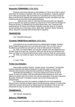 André Wautier : DICTIONNAIRE DES GNOSTIQUES et des principaux initiés.


Alexandre TOWIANSKI (1709-1878).
       Mystique visionnaire polonais qui alla s'établir en France et qui était un grand
admirateur de l'empereur Napoléon. Bien qu'il se dit catholique, Towianski estimait
qu'un initié peut se passer des sacrements et il considérait que l'unique mérite de
jésus avait été d'avoir dispersé des essains d'esprits mauvais, permettant ainsi des
contacts entre les hommes et les esprits bénéfiques.
               Après la mort, selon lui, l'âme des hommes accomplit une migration
dans le royaume des esprits qui planent au dessus de la Terre avant de réintégrer le
Royaume de Dieu. La libération de l'humanité devait enfin, pour Towianski, être
parachevée par la France et la Pologne. Napoléon avait été, selon lui, le sixième
envoyé de Dieu sur la Terre dans ce but, après Seth, Abraham, Moïse. Esdras et
Jésus. Alexandre Towianski étant évidemment le septième.

TRAPEZETES
         Voir: Théodote le Banquier.

Timothée TREBITSCH-LINCOLN (1879-1943).
       Juif hongrois qui se convertit d'abord au protestantisme baptiste, limothée-
Ignaz Trebitsch ajouta alors à son nom celui de Lincoln. Puis, en 1923, c'est au
bouddhisme qu'il adhéra et il prit alors en outre le hiéronyme de Tchao-Koun.
       En 1928, il se rendit à Berlin, où il eut des contacts avec des dirigeants de la
Société Thulé et du parti nazi. Il paraît en effet avoir été de ceux qui pensaient que
celui-ci et Hitler son chef pourraient par leur action préserver l'Asie du communisme.
       En 1938, ii se rendra au Japon. Sa mort sera annoncée par la radio japonaise
en 1943.

         V. aussi: Thulé.

Tricker (ou trickster).
        Mots anglais signifiant "farceur, roublard, taquin, tourmenteur", par lesquels
certains historiens des religions désignent un petit dieu malin qui joue un rôle
important dans plusieurs croyances des autochtones d'Afrique ou d'Amérique.
        Généralement ithyphallique, il a souvent l'aspect d'un animal, tel que le
coyote, le puma, le corbeau, chez les amérindiens de l'Amérique du nord, mais
ailleurs il a parfois celui d'un homme. Son rôle est ambivalent: d'une part, il assure la
fécondité; d'autre part, il s'ingénie à causer aux humains toutes sortes de
désagréments.
        Le Trickster peut donc tre comparé au Diable tel qu'on se le représenta
fréquemment en Europe au Moyen Age et à la Renaissance: redouté, on recherchait
néanmoins souvent ses faveurs en faisant appel à la sorcellerie. Il est en tout cas
l'adversaire du Dieu du bien (le "Grand Manitou" des Amérindiens du nord).

TRISMÉGISTE

         Voir: Hermès, hermétisme.

Salomon TRISMOSIN
         Personnage énigmatique, poète, hermétiste et alchimiste, qui continua, en
                                                                                      272
 