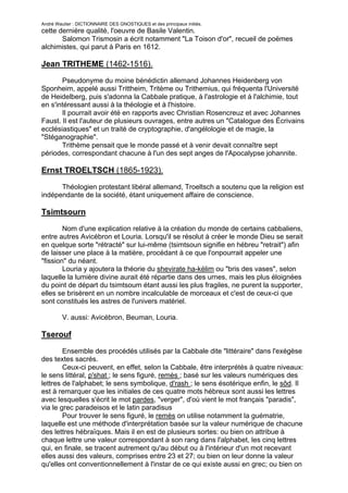 André Wautier : DICTIONNAIRE DES GNOSTIQUES et des principaux initiés.
cette dernière qualité, l'oeuvre de Basile Valentin.
       Salomon Trismosin a écrit notamment "La Toison d'or", recueil de poëmes
alchimistes, qui parut à Paris en 1612.

Jean TRITHEME (1462-1516).

       Pseudonyme du moine bénédictin allemand Johannes Heidenberg von
Sponheim, appelé aussi Trittheim, Tritème ou Trithemius, qui fréquenta l'Université
de Heidelberg, puis s'adonna la Cabbale pratique, à l'astrologie et à l'alchimie, tout
en s'intéressant aussi à la théologie et à l'histoire.
       Il pourrait avoir été en rapports avec Christian Rosencreuz et avec Johannes
Faust. Il est l'auteur de plusieurs ouvrages, entre autres un "Catalogue des Écrivains
ecclésiastiques" et un traité de cryptographie, d'angélologie et de magie, la
"Stéganographie".
       Trithème pensait que le monde passé et à venir devait connaître sept
périodes, correspondant chacune à l'un des sept anges de l'Apocalypse johannite.

Ernst TROELTSCH (1865-1923).
      Théologien protestant libéral allemand, Troeltsch a soutenu que la religion est
indépendante de la société, étant uniquement affaire de conscience.

Tsimtsourn

        Nom d'une explication relative à la création du monde de certains cabbaliens,
entre autres Avicébron et Louria. Lorsqu'il se résolut à créer le monde Dieu se serait
en quelque sorte "rétracté" sur lui-même (tsimtsoun signifie en hébreu "retrait") afin
de laisser une place à la matière, procédant à ce que l'onpourrait appeler une
"fission" du néant.
        Louria y ajoutera la théorie du shevirate ha-kélim ou "bris des vases", selon
laquelle la lumière divine aurait été répartie dans des urnes, mais les plus éloignées
du point de départ du tsimtsoum étant aussi les plus fragiles, ne purent la supporter,
elles se brisèrent en un nombre incalculable de morceaux et c'est de ceux-ci que
sont constitués les astres de l'univers matériel.

         V. aussi: Avicébron, Beuman, Louria.

Tserouf

        Ensemble des procédés utilisés par la Cabbale dite "littéraire" dans l'exégèse
des textes sacrés.
        Ceux-ci peuvent, en effet, selon la Cabbale, être interprétés à quatre niveaux:
le sens littéral, p'shat ; le sens figuré, remès ; basé sur les valeurs numériques des
lettres de l'alphabet; le sens symbolique, d'rash ; le sens ésotérique enfin, le sôd. Il
est à remarquer que les initiales de ces quatre mots hébreux sont aussi les lettres
avec lesquelles s'écrit le mot pardes, "verger", d'où vient le mot français "paradis",
via le grec paradeisos et le latin paradisus
        Pour trouver le sens figuré, le remès on utilise notamment la guématrie,
laquelle est une méthode d'interprétation basée sur la valeur numérique de chacune
des lettres hébraïques. Mais il en est de plusieurs sortes: ou bien on attribue à
chaque lettre une valeur correspondant à son rang dans l'alphabet, les cinq lettres
qui, en finale, se tracent autrement qu'au début ou à l'intérieur d'un mot recevant
elles aussi des valeurs, comprises entre 23 et 27; ou bien on leur donne la valeur
qu'elles ont conventionnellement à l'instar de ce qui existe aussi en grec; ou bien on
applique l'un ou l'autre autre système encore, mais qui sont moins employés et
                                                                                       273
 