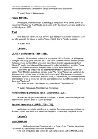 André Wautier : DICTIONNAIRE DES GNOSTIQUES et des principaux initiés.
prononcera contre eux l’anathème, ce qui provoquera leur dispersion.

         V. aussi: Jehann d'Abantonne.

Pierre TURREL

       Philosophe, mathématicien et astrologue français du XVIe siècle, Turrel est
notamment l'auteur de "La Pléiade, c'est à dire la fin du monde", ouvrage posthume
publié à Lyon en 1531.

T‘vel
        Une des sept Terres, la plus élevée, que distingue la Cabbale judaïque. C'est
sur elle qu'aurait été planté le jardin d'Eden, c'est à dire le Paradis terrestre.

         V. aussi: Arca.

         Lettre U
ULRICH de Mayence (1486-1558).
        Médecin, alchimiste et philosophe humaniste, Ulrich Krumm, né à Mayence,
voyagea beaucoup, puis fonda en 1532 une secte dont les adeptes étaient appelés
"kataugues", ce qui constitue un double calembour, le grec kataughès signifiant
"illuminé", tandis que l'allenand Katzaugen et le hollandais katôgen signifient "yeux
de chat": le chat est un animal aux yeux verts qui voit dans l'obscurité.
        La doctrine de cette secte est essentiellement basée sur un livre écrit par
Ulrich, Arbor Mirabilis qui débute par ces mots: "Au nom d'Adonaï, de Lucifer et de
Jésus est écrit ce livre, sous la dictée de l'Innombrable". Elle est une combinaison
d'éléments repris au catharisme, à l'hindouisme, à l'hermétisme, au manichéisme et
à la Cabbale. C'est la teneur de ce livre que Nostradamus aurait transposée en vers
dans ses "Centuries".
        Peu avant sa mort, Ulrich écrira encore un livre d' "Illuminations".

         V. aussi: Kataugues, Nostradamus, Pentadius.

Honoré d'URFE (Marseille 1568 - Villefranche 1625).

        Romancier français dont l'oouvre principale, "L'Astrée", est dans la ligne des
traditions des druides et de la "Gaye Science".

Jeanne, marquise d'URFÉ (1705-1775).

     Alchimiste, occultiste, astrologue et magiste. Devenue veuve de Louis de La
Rochefoucauld, elle tiendra un salon que fréquenta notamment Jacques Cazotte.

         Lettre V
VAHOUMANO

               MaÎtre du premier Zoroastre selon la Rose+Croix.D’autres ésotéristes
l'assimilent au Melkitsédec hébraïque et chrétien.
       Il ne faut en tout cas pas confondre Vahoumano avec Vohou-Manah, autre
nom de Mithro dans le zoroastrisme.
                                                                                  275
 