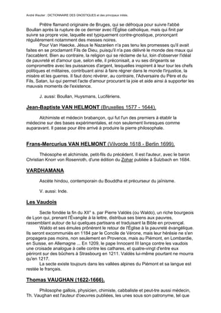 André Wautier : DICTIONNAIRE DES GNOSTIQUES et des principaux initiés.


        Prêtre flamand originaire de Bruges, qui se défroqua pour suivre l'abbé
Boullan après la rupture de ce dernier avec l'Église catholique, mais qui finit par
suivre sa propre voie, laquelle est typiquement contre-gnostique, prononçant
régulièrement notamment des messes noires.
        Pour Van Haecke, Jésus le Nazaréen n'a pas tenu les promesses qu'il avait
faites en se proclamant Fils de Dieu, puisqu'il n'a pas délivré le monde des maux qui
l'accablent. Bien au contraire, la religion qui se réclame de lui, loin d'observer l'idéal
de pauvreté et d'amour que, selon elle, il préconisait, a vu ses dirigeants se
compromettre avec les puissances d'argent, lesquelles inspirent à leur tour les chefs
politiques et militaires, contribuant ainsi à faire régner dans le monde l'injustice, la
misère et les guerres. Il faut donc révérer, au contraire, l'Adversaire du Père et du
Fils, Satan, lui qui permet l'acte d'amour procurant la joie et aide ainsi à supporter les
mauvais moments de l'existence.

         J. aussi: Boullan, Huysmans, Lucifériens.

Jean-Baptiste VAN HELMONT (Bruxelles 1577 - 1644).
      Alchimiste et médecin brabançon, qui fut l'un des premiers à établir la
médecine sur des bases expérimentales, et non seulement livresques comme
auparavant. Il passe pour être arrivé à produire la pierre philosophale.


Frans-Mercurius VAN HELMONT (Vilvorde 1618 - Berlin 1699).
       Théosophe et alchimiste, petit-fils du précédent. Il est l'auteur, avec le baron
Christian Knorr von Rosenroth, d'une édition du Zohar publiée à Sulzbach en 1684.

VARDHAMANA
         Ascète hindou, contemporain du Bouddha et précurseur du jaïnisme.

         V. aussi: Inde.

Les Vaudois
        Secte fondée la fin du XII° s. par Pierre Valdès (ou Waldo), un riche bourgeois
de Lyon qui, prenant l'Évangile à la lettre, distribua ses biens aux pauvres,
rassemblant autour de lui quelques partisans et traduisant la Bible en provençal.
        Waldo et ses émules prônèrent le retour de l'Église à la pauvreté évangélique.
Ils seront excommuniés en 1184 par le Concile de Vérone, mais leur hérésie ne s'en
propagera pas moins, non seulement en Provence, mais au Piémont, en Lombardie,
en Suisse, en Allemagne ... En 1209, le pape Innocent III lança contre les vaudois
une croisade analogue à celle contre les cathares, et quatre-vingt d'entre eux
périront sur des bûchers à Strasbourg en 1211. Valdès lui-même pourtant ne mourra
qu'en 1217.
        La secte existe toujours dans les vallées alpines du Piémont et sa langue est
restée le français.

Thomas VAUGHAN (1622-1666).

      Philosophe gallois, physicien, chimiste, cabbaliste et peut-tre aussi médecin,
Th. Vaughan est l'auteur d'oeuvres publiées, les unes sous son patronyme, tel que

                                                                                      277
 