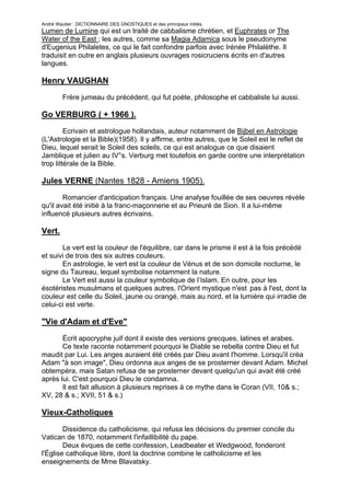 André Wautier : DICTIONNAIRE DES GNOSTIQUES et des principaux initiés.
Lumen de Lumine qui est un traité de cabbalisme chrétien, et Euphrates or The
Water of the East ; les autres, comme sa Magia Adamica sous le pseudonyme
d'Eugenius Philaletes, ce qui le fait confondre parfois avec Irénée Philalèthe. Il
traduisit en outre en anglais plusieurs ouvrages rosicruciens écrits en d'autres
langues.

Henry VAUGHAN

         Frère jumeau du précédent, qui fut poète, philosophe et cabbaliste lui aussi.

Go VERBURG ( + 1966 ).
         Ecrivain et astrologue hollandais, auteur notamment de Bijbel en Astrologie
(L'Astrologie et la Bible)(1958). Il y affirme, entre autres, que le Soleil est le reflet de
Dieu, lequel serait le Soleil des soleils, ce qui est analogue ce que disaient
Jamblique et julien au IV°s. Verburg met toutefois en garde contre une interprétation
trop littérale de la Bible.

Jules VERNE (Nantes 1828 - Amiens 1905).
        Romancier d'anticipation français. Une analyse fouillée de ses oeuvres révèle
qu'il avait été initié à la franc-maçonnerie et au Prieuré de Sion. Il a lui-même
influencé plusieurs autres écrivains.

Vert.

       Le vert est la couleur de l'équilibre, car dans le prisme il est à la fois précédé
et suivi de trois des six autres couleurs.
       En astrologie, le vert est la couleur de Vénus et de son domicile nocturne, le
signe du Taureau, lequel symbolise notamment la nature.
       Le Vert est aussi la couleur symbolique de l’Islam. En outre, pour les
ésotéristes musulmans et quelques autres, l'Orient mystique n'est pas à l'est, dont la
couleur est celle du Soleil, jaune ou orangé, mais au nord, et la lumière qui irradie de
celui-ci est verte.

"Vie d'Adam et d'Eve"

       Écrit apocryphe juif dont il existe des versions grecques, latines et arabes.
       Ce texte raconte notamment pourquoi le Diable se rebella contre Dieu et fut
maudit par Lui. Les anges auraient été créés par Dieu avant l'homme. Lorsqu'il créa
Adam "à son image", Dieu ordonna aux anges de se prosterner devant Adam. Michel
obtempéra, mais Satan refusa de se prosterner devant quelqu'un qui avait été créé
après lui. C'est pourquoi Dieu le condamna.
       Il est fait allusion à plusieurs reprises à ce mythe dans le Coran (VII, 10& s.;
XV, 28 & s.; XVII, 51 & s.)

Vieux-Catholiques
        Dissidence du catholicisme, qui refusa les décisions du premier concile du
Vatican de 1870, notamment l'infaillibilité du pape.
        Deux évques de cette confession, Leadbeater et Wedgwood, fonderont
l'Église catholique libre, dont la doctrine combine le catholicisme et les
enseignements de Mme Blavatsky.


                                                                                         278
 