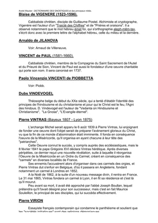 André Wautier : DICTIONNAIRE DES GNOSTIQUES et des principaux initiés.
Blaise de VIGENERE (1523-1596).

        Cabbaliste chrétien, disciple de Guillaume Postel. Alchimiste et cryptographe,
Vigenère est l'auteur d'un "Traicté des Chiffres" et de "Prières et oraisons". Il a
observé notamment que le mot hébreu émet foi, qui s'orthographie aleph-mêm-tav,
s'écrit donc avec la premiere lettre de l'alphabet hébreu, celle du milieu et la dernière.

Arnaldo de JILANOVA

         Voir: Arnaud de Villeneuve.

VINCENT de PAUL (1581-1660).

       Cabbaliste chrétien, membre de la Compagnie du Saint Sacrement de l'Autel
et du Prieuré de Sion, Vincent de Paul est aussi le fondateur d'une oeuvre charitable
qui porte son nom. Il sera canonisé en 1737.

Paolo Vincenzio VINCENTI de PIOBBETTA
         Voir: Piobb.

Dubs VINDEVOGEL

       Théosophe belge du début du XXe siècle, qui a tenté d'établir l'identité des
principes de l'hindouisme et du christianisme et pour qui le Christ est le feu, l'Agni
des hindous. D. Vindevogel est l'auteur de "Vedanta on Hindouisme et
Christianisme", "La Gnose", "L'Evangile éternel".

Pierre VINTRAS (Bayeux 1807 - Lyon 1875)

       L'archange Michel serait apparu le 6 août 1839 à Pierre Vintras, lui enjoignant
de fonder une oeuvre dont l'objet serait de préparer l'avènement glorieux du Christ,
vu que la fin de ce monde d'abomination était imminente. Il fonda en conséquence
l'oeuvre de la Miséricorde, qu'il organisa en ayant chacune à leur tête des
"patriarches".
       Cette Oeuvre connut le succès, y compris auprès des ecclésiastiques, mais le
8 février 1841 le pape Grégoire XVI déclara Vintras hérétique. Après diverses
péripéties, ce dernier reçut une nouvelle révélation, suite à laquelle il réorganisa
l’Oeuvre de la Miséricorde en un Ordre du Carmel, créant en conséquence des
"carmels" en diverses localités de France.
       Ses ennemis l'accusèrent alors d'organiser dans ces carmels des orgies, et
Pierre Vintras dut s'enfuir en Belgique, d'où il passera en Angleterre, fondant
notamment un carmel à Londres en 1852.
       A la Noël de 1862, à la suite d'un nouveau message divin, il rentra en France.
Le 31 mai 1865, Vintras fondera un carmel à Lyon, il en fit sa résidence et c'est là
qu'il mourut.
       Peu avant sa mort, il avait été approché par l'abbé Joseph Boullan, lequel
prétendra qu'il l'avait désigné pour son successeur, mais c'est en fait Maurice
Souleillon, le principal de ses disciples, qui lui succéda effectivement.

Pierre VIRION
       Essayiste français contemporain qui condamne le panthéisme et soutient que
les "sociétés initiatiques" sont des religions démoniaques.
                                                                                         279
 