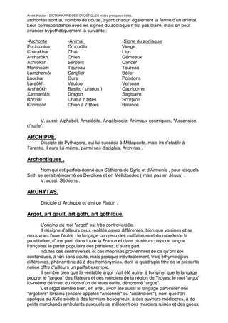 André Wautier : DICTIONNAIRE DES GNOSTIQUES et des principaux initiés.
archontes sont au nombre de douze, ayant chacun également la forme d'un animal.
Leur correspondance avec les signes du zodiaque n'est pas claire, mais on peut
avancer hypothétiquement la suivante :

•Archonte                  •Animal                             •Signe du zodiaque
Euchtonios                 Crocodile                           Vierge
Charakhar                  Chat                                Lion
Archarôkh                  Chien                               Gémeaux
Achrôkar                   Serpent                             Cancer
Marchoûm                   Taureau                             Taureau
Lamchamôr                  Sanglier                            Bélier
Louchar                    Ours                                Poissons
Laraôkh                    Vautour                             Verseau
Arshéôkh                   Basilic ( uraeus )                  Capricorne
Xarmarôkh                  Dragon                              Sagittaire
Rôchar                     Chat à 7 têtes                      Scorpion
Khrimaôr                   Chien à 7 têtes                     Balance


       V. aussi: Alphabet, Amalécite, Angélologie, Animaux cosmiques, "Ascension
d'Isaïe".

ARCHIPPE.
      Disciple de Pythagore, qui lui succéda à Métaponte, mais ira s'établir à
Tarente. Il aura lui-même, parmi ses disciples, Archytas .

Archontiques .
      Nom qui est parfois donné aux Séthiens de Syrie et d'Arménie , pour lesquels
Seth se serait réincarné en Derdikéa et en Melkitsédec ( mais pas en Jésus) .
      V. aussi: Séthiens .

ARCHYTAS.

         Disciple d' Archippe et ami de Platon .

Argot, art gault, art goth, art gothique.

       L'origine du mot "argot" est très controversée.
       Il désigne d'ailleurs deux réalités assez différentes, bien que voisines et se
recouvrant l'une l'autre : le langage convenu des malfaiteurs et du monde de la
prostitution, d'une part, dans toute la France et dans plusieurs pays de langue
française; le parler populaire des parisiens, d'autre part.
       Toutes ces controverses et ces méprises proviennent de ce qu'ont été
confondues, à tort sans doute, mais presque inévitablement, trois éthymologies
différentes, phénomène dû à des homonymies, dont le quadruple titre de la présente
notice offre d'ailleurs un parfait exemple.
       Il semble bien que le véritable argot n'ait été autre, à l'origine, que le langage
propre, le "jargon" des filateurs et des merciers de la région de Troyes, le mot "argot"
lui-même dérivant du nom d'un de leurs outils, dénommé "argue".
       Cet argot semble bien, en effet, avoir été aussi le langage particulier des
"argotiers" lorrains (encore appelés "aricotiers" ou "arcandiers"), nom que l'on
appliqua au XVIe siècle à des fermiers besogneux, à des ouvriers médiocres, à de
petits marchands ambulants auxquels se mêlèrent des merciers ruinés et des gueux,
bref toutes gens le plus souvent réduits à colporter ou à mendier.
                                                                                         28
 
